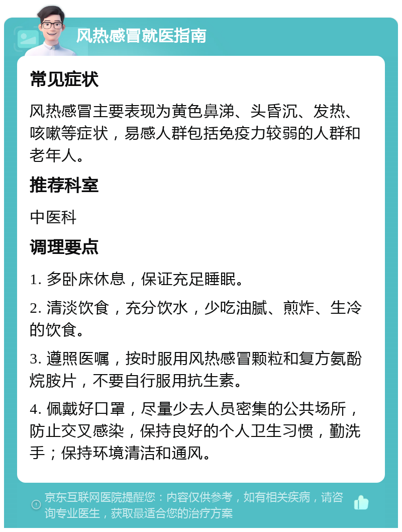 风热感冒就医指南 常见症状 风热感冒主要表现为黄色鼻涕、头昏沉、发热、咳嗽等症状，易感人群包括免疫力较弱的人群和老年人。 推荐科室 中医科 调理要点 1. 多卧床休息，保证充足睡眠。 2. 清淡饮食，充分饮水，少吃油腻、煎炸、生冷的饮食。 3. 遵照医嘱，按时服用风热感冒颗粒和复方氨酚烷胺片，不要自行服用抗生素。 4. 佩戴好口罩，尽量少去人员密集的公共场所，防止交叉感染，保持良好的个人卫生习惯，勤洗手；保持环境清洁和通风。