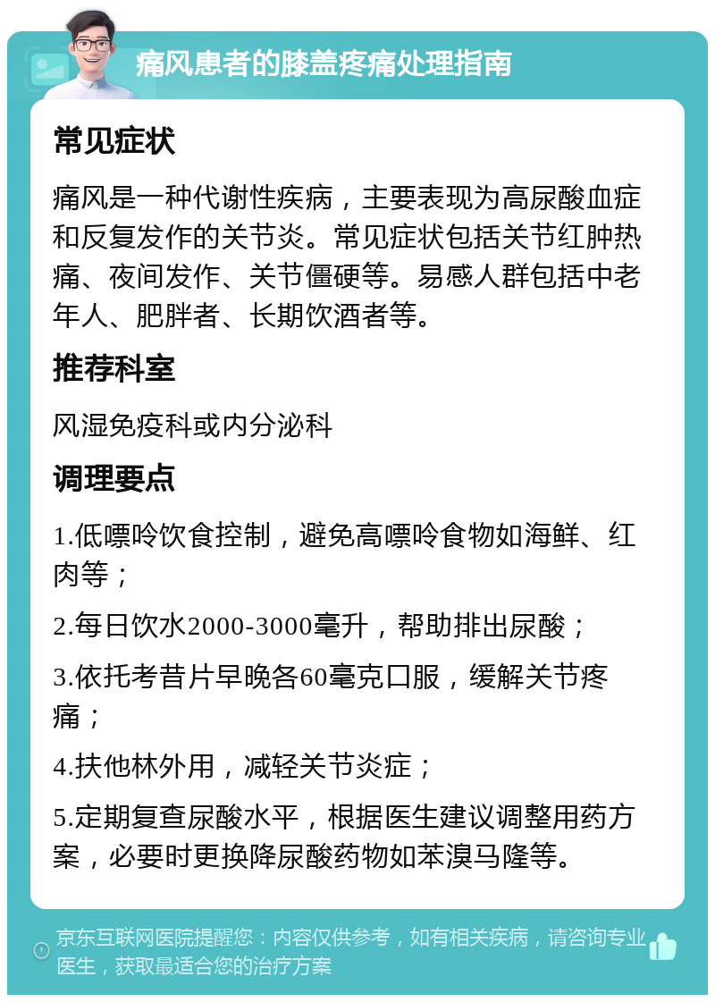 痛风患者的膝盖疼痛处理指南 常见症状 痛风是一种代谢性疾病，主要表现为高尿酸血症和反复发作的关节炎。常见症状包括关节红肿热痛、夜间发作、关节僵硬等。易感人群包括中老年人、肥胖者、长期饮酒者等。 推荐科室 风湿免疫科或内分泌科 调理要点 1.低嘌呤饮食控制，避免高嘌呤食物如海鲜、红肉等； 2.每日饮水2000-3000毫升，帮助排出尿酸； 3.依托考昔片早晚各60毫克口服，缓解关节疼痛； 4.扶他林外用，减轻关节炎症； 5.定期复查尿酸水平，根据医生建议调整用药方案，必要时更换降尿酸药物如苯溴马隆等。