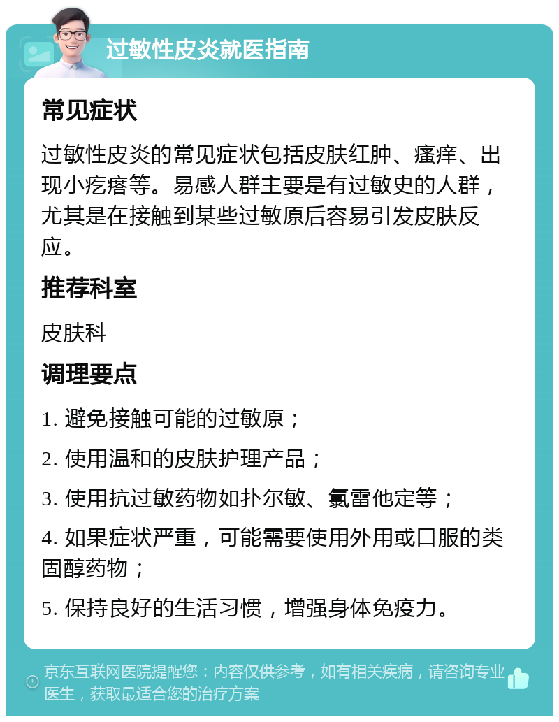 过敏性皮炎就医指南 常见症状 过敏性皮炎的常见症状包括皮肤红肿、瘙痒、出现小疙瘩等。易感人群主要是有过敏史的人群，尤其是在接触到某些过敏原后容易引发皮肤反应。 推荐科室 皮肤科 调理要点 1. 避免接触可能的过敏原； 2. 使用温和的皮肤护理产品； 3. 使用抗过敏药物如扑尔敏、氯雷他定等； 4. 如果症状严重，可能需要使用外用或口服的类固醇药物； 5. 保持良好的生活习惯，增强身体免疫力。