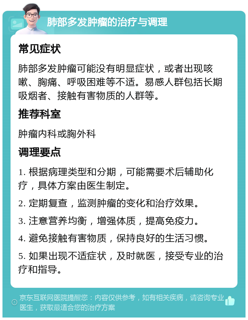 肺部多发肿瘤的治疗与调理 常见症状 肺部多发肿瘤可能没有明显症状，或者出现咳嗽、胸痛、呼吸困难等不适。易感人群包括长期吸烟者、接触有害物质的人群等。 推荐科室 肿瘤内科或胸外科 调理要点 1. 根据病理类型和分期，可能需要术后辅助化疗，具体方案由医生制定。 2. 定期复查，监测肿瘤的变化和治疗效果。 3. 注意营养均衡，增强体质，提高免疫力。 4. 避免接触有害物质，保持良好的生活习惯。 5. 如果出现不适症状，及时就医，接受专业的治疗和指导。