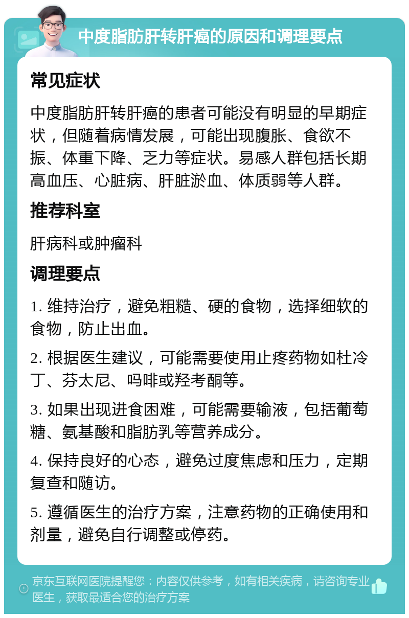 中度脂肪肝转肝癌的原因和调理要点 常见症状 中度脂肪肝转肝癌的患者可能没有明显的早期症状，但随着病情发展，可能出现腹胀、食欲不振、体重下降、乏力等症状。易感人群包括长期高血压、心脏病、肝脏淤血、体质弱等人群。 推荐科室 肝病科或肿瘤科 调理要点 1. 维持治疗，避免粗糙、硬的食物，选择细软的食物，防止出血。 2. 根据医生建议，可能需要使用止疼药物如杜冷丁、芬太尼、吗啡或羟考酮等。 3. 如果出现进食困难，可能需要输液，包括葡萄糖、氨基酸和脂肪乳等营养成分。 4. 保持良好的心态，避免过度焦虑和压力，定期复查和随访。 5. 遵循医生的治疗方案，注意药物的正确使用和剂量，避免自行调整或停药。