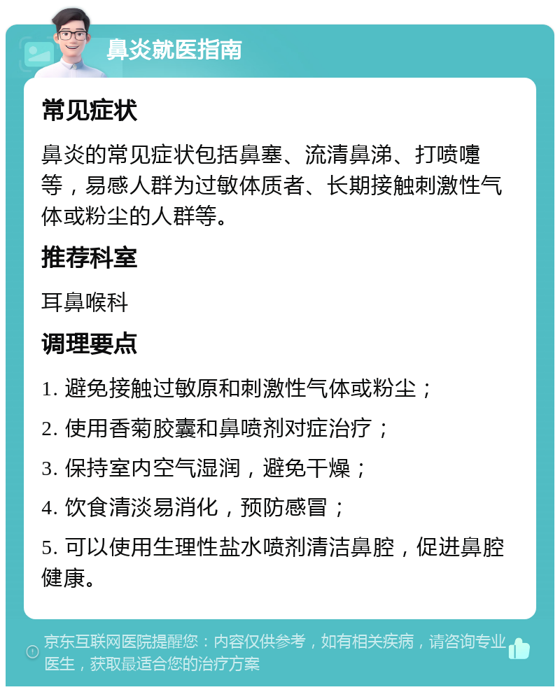 鼻炎就医指南 常见症状 鼻炎的常见症状包括鼻塞、流清鼻涕、打喷嚏等，易感人群为过敏体质者、长期接触刺激性气体或粉尘的人群等。 推荐科室 耳鼻喉科 调理要点 1. 避免接触过敏原和刺激性气体或粉尘； 2. 使用香菊胶囊和鼻喷剂对症治疗； 3. 保持室内空气湿润，避免干燥； 4. 饮食清淡易消化，预防感冒； 5. 可以使用生理性盐水喷剂清洁鼻腔，促进鼻腔健康。