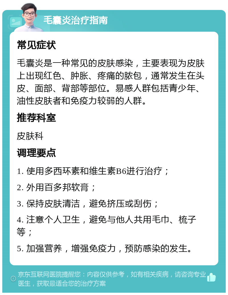 毛囊炎治疗指南 常见症状 毛囊炎是一种常见的皮肤感染，主要表现为皮肤上出现红色、肿胀、疼痛的脓包，通常发生在头皮、面部、背部等部位。易感人群包括青少年、油性皮肤者和免疫力较弱的人群。 推荐科室 皮肤科 调理要点 1. 使用多西环素和维生素B6进行治疗； 2. 外用百多邦软膏； 3. 保持皮肤清洁，避免挤压或刮伤； 4. 注意个人卫生，避免与他人共用毛巾、梳子等； 5. 加强营养，增强免疫力，预防感染的发生。