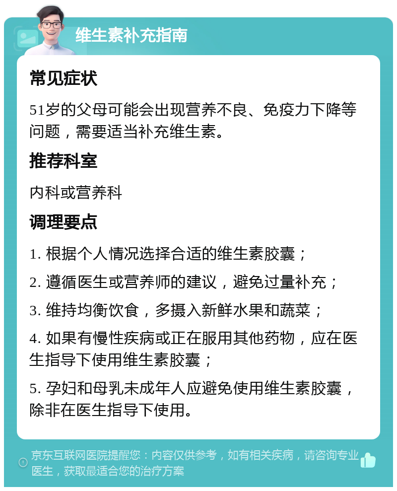 维生素补充指南 常见症状 51岁的父母可能会出现营养不良、免疫力下降等问题，需要适当补充维生素。 推荐科室 内科或营养科 调理要点 1. 根据个人情况选择合适的维生素胶囊； 2. 遵循医生或营养师的建议，避免过量补充； 3. 维持均衡饮食，多摄入新鲜水果和蔬菜； 4. 如果有慢性疾病或正在服用其他药物，应在医生指导下使用维生素胶囊； 5. 孕妇和母乳未成年人应避免使用维生素胶囊，除非在医生指导下使用。