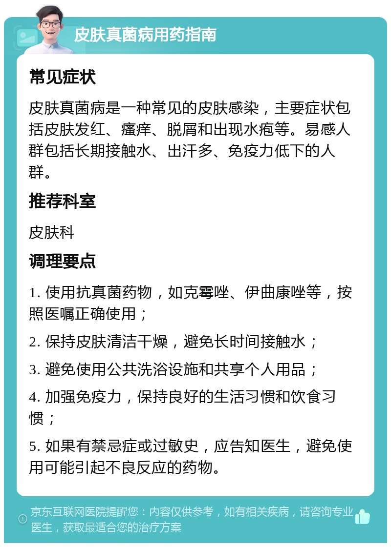 皮肤真菌病用药指南 常见症状 皮肤真菌病是一种常见的皮肤感染，主要症状包括皮肤发红、瘙痒、脱屑和出现水疱等。易感人群包括长期接触水、出汗多、免疫力低下的人群。 推荐科室 皮肤科 调理要点 1. 使用抗真菌药物，如克霉唑、伊曲康唑等，按照医嘱正确使用； 2. 保持皮肤清洁干燥，避免长时间接触水； 3. 避免使用公共洗浴设施和共享个人用品； 4. 加强免疫力，保持良好的生活习惯和饮食习惯； 5. 如果有禁忌症或过敏史，应告知医生，避免使用可能引起不良反应的药物。