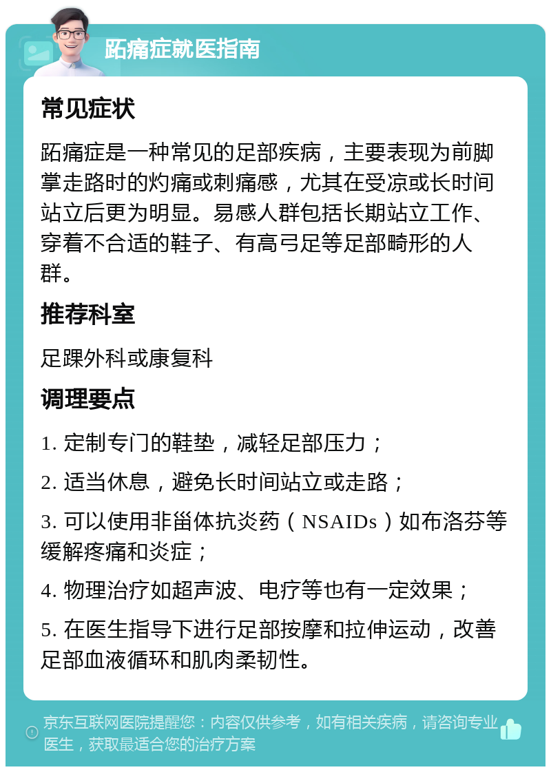 跖痛症就医指南 常见症状 跖痛症是一种常见的足部疾病，主要表现为前脚掌走路时的灼痛或刺痛感，尤其在受凉或长时间站立后更为明显。易感人群包括长期站立工作、穿着不合适的鞋子、有高弓足等足部畸形的人群。 推荐科室 足踝外科或康复科 调理要点 1. 定制专门的鞋垫，减轻足部压力； 2. 适当休息，避免长时间站立或走路； 3. 可以使用非甾体抗炎药（NSAIDs）如布洛芬等缓解疼痛和炎症； 4. 物理治疗如超声波、电疗等也有一定效果； 5. 在医生指导下进行足部按摩和拉伸运动，改善足部血液循环和肌肉柔韧性。