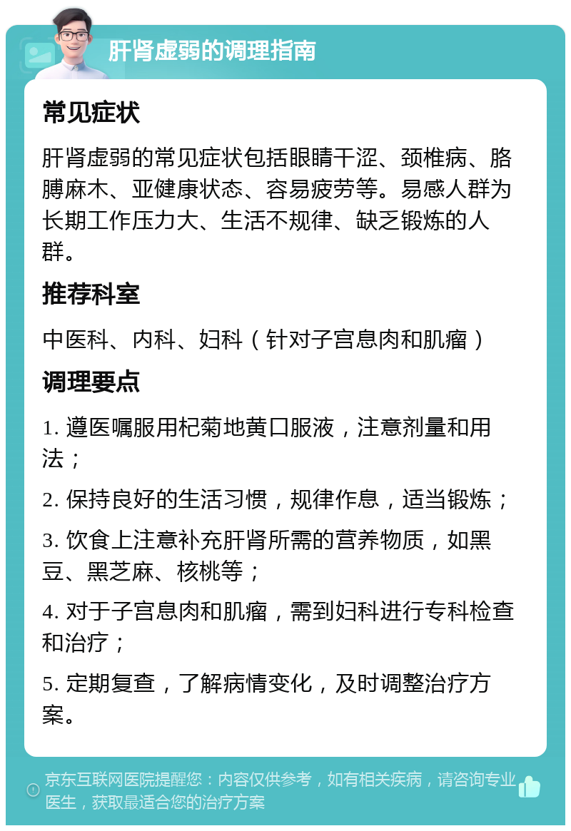 肝肾虚弱的调理指南 常见症状 肝肾虚弱的常见症状包括眼睛干涩、颈椎病、胳膊麻木、亚健康状态、容易疲劳等。易感人群为长期工作压力大、生活不规律、缺乏锻炼的人群。 推荐科室 中医科、内科、妇科（针对子宫息肉和肌瘤） 调理要点 1. 遵医嘱服用杞菊地黄口服液，注意剂量和用法； 2. 保持良好的生活习惯，规律作息，适当锻炼； 3. 饮食上注意补充肝肾所需的营养物质，如黑豆、黑芝麻、核桃等； 4. 对于子宫息肉和肌瘤，需到妇科进行专科检查和治疗； 5. 定期复查，了解病情变化，及时调整治疗方案。