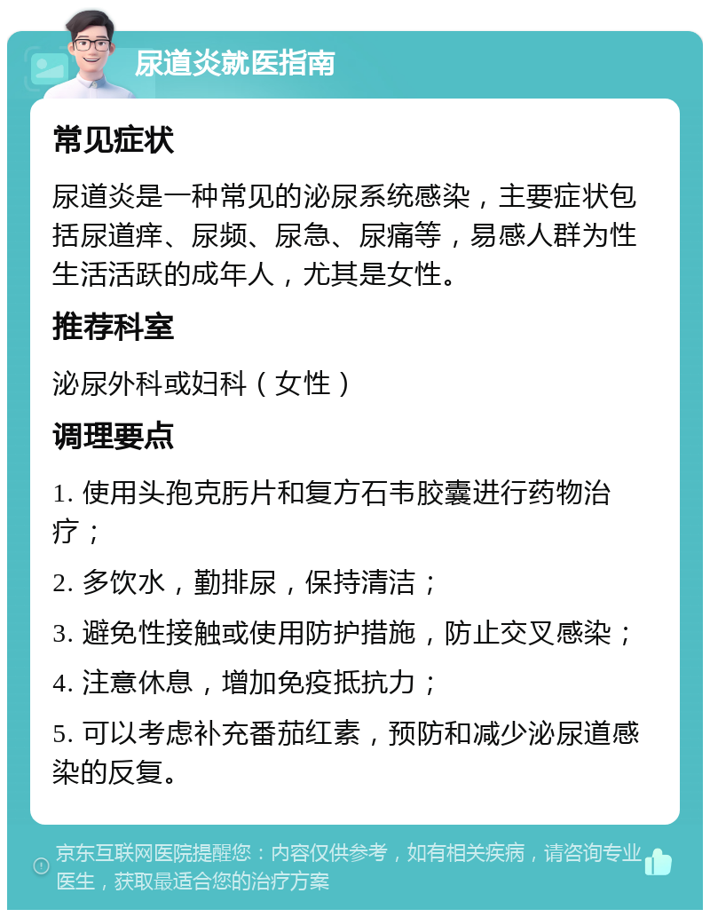 尿道炎就医指南 常见症状 尿道炎是一种常见的泌尿系统感染，主要症状包括尿道痒、尿频、尿急、尿痛等，易感人群为性生活活跃的成年人，尤其是女性。 推荐科室 泌尿外科或妇科（女性） 调理要点 1. 使用头孢克肟片和复方石韦胶囊进行药物治疗； 2. 多饮水，勤排尿，保持清洁； 3. 避免性接触或使用防护措施，防止交叉感染； 4. 注意休息，增加免疫抵抗力； 5. 可以考虑补充番茄红素，预防和减少泌尿道感染的反复。