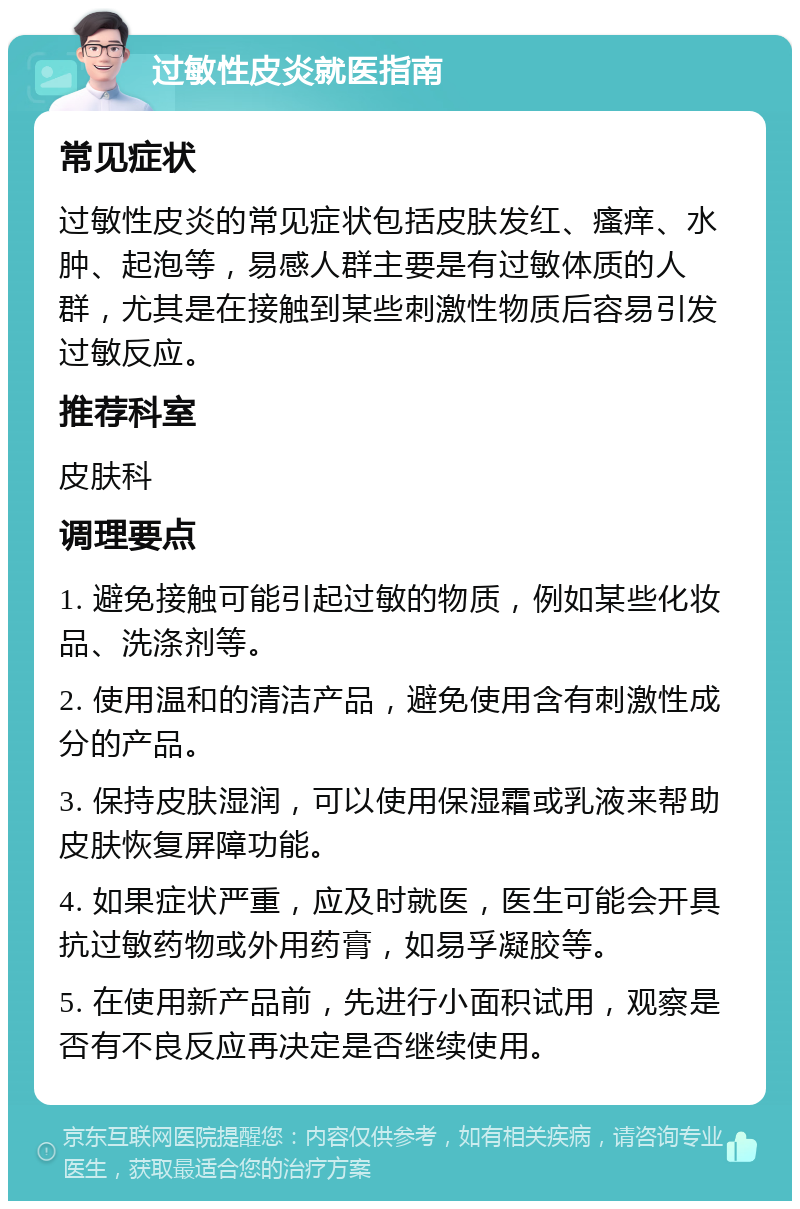 过敏性皮炎就医指南 常见症状 过敏性皮炎的常见症状包括皮肤发红、瘙痒、水肿、起泡等，易感人群主要是有过敏体质的人群，尤其是在接触到某些刺激性物质后容易引发过敏反应。 推荐科室 皮肤科 调理要点 1. 避免接触可能引起过敏的物质，例如某些化妆品、洗涤剂等。 2. 使用温和的清洁产品，避免使用含有刺激性成分的产品。 3. 保持皮肤湿润，可以使用保湿霜或乳液来帮助皮肤恢复屏障功能。 4. 如果症状严重，应及时就医，医生可能会开具抗过敏药物或外用药膏，如易孚凝胶等。 5. 在使用新产品前，先进行小面积试用，观察是否有不良反应再决定是否继续使用。