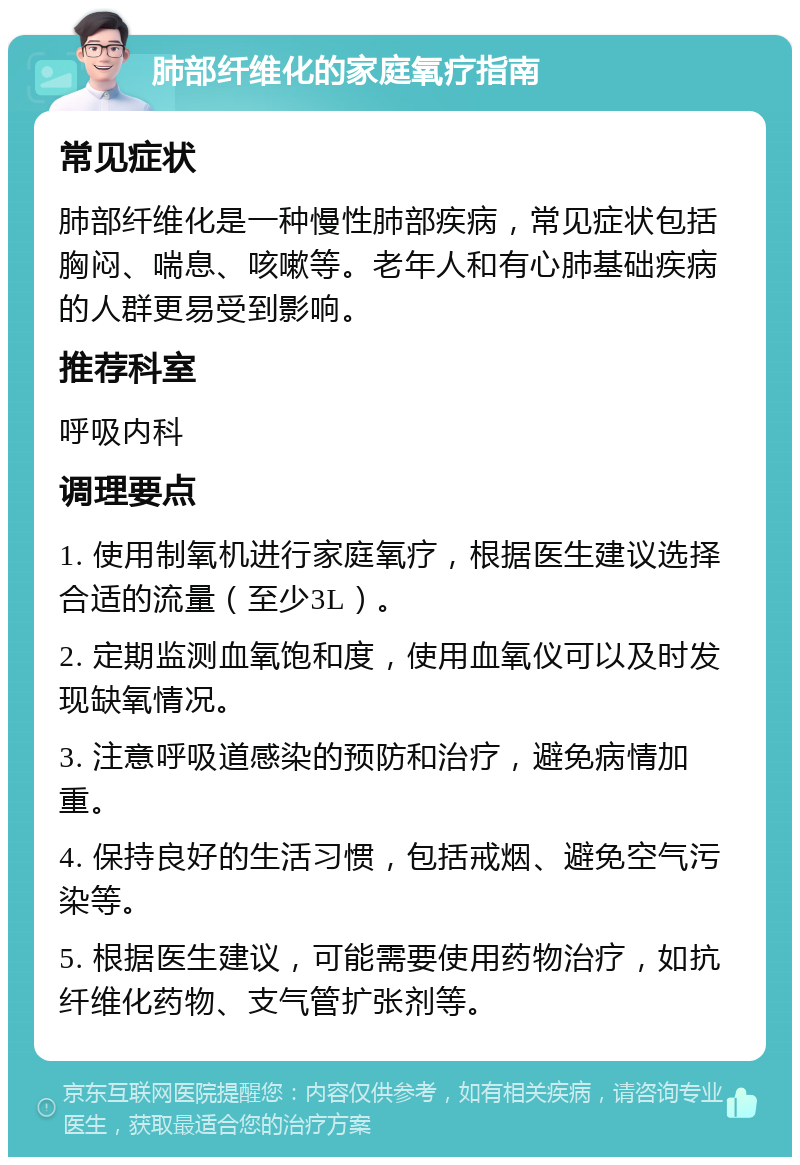 肺部纤维化的家庭氧疗指南 常见症状 肺部纤维化是一种慢性肺部疾病，常见症状包括胸闷、喘息、咳嗽等。老年人和有心肺基础疾病的人群更易受到影响。 推荐科室 呼吸内科 调理要点 1. 使用制氧机进行家庭氧疗，根据医生建议选择合适的流量（至少3L）。 2. 定期监测血氧饱和度，使用血氧仪可以及时发现缺氧情况。 3. 注意呼吸道感染的预防和治疗，避免病情加重。 4. 保持良好的生活习惯，包括戒烟、避免空气污染等。 5. 根据医生建议，可能需要使用药物治疗，如抗纤维化药物、支气管扩张剂等。