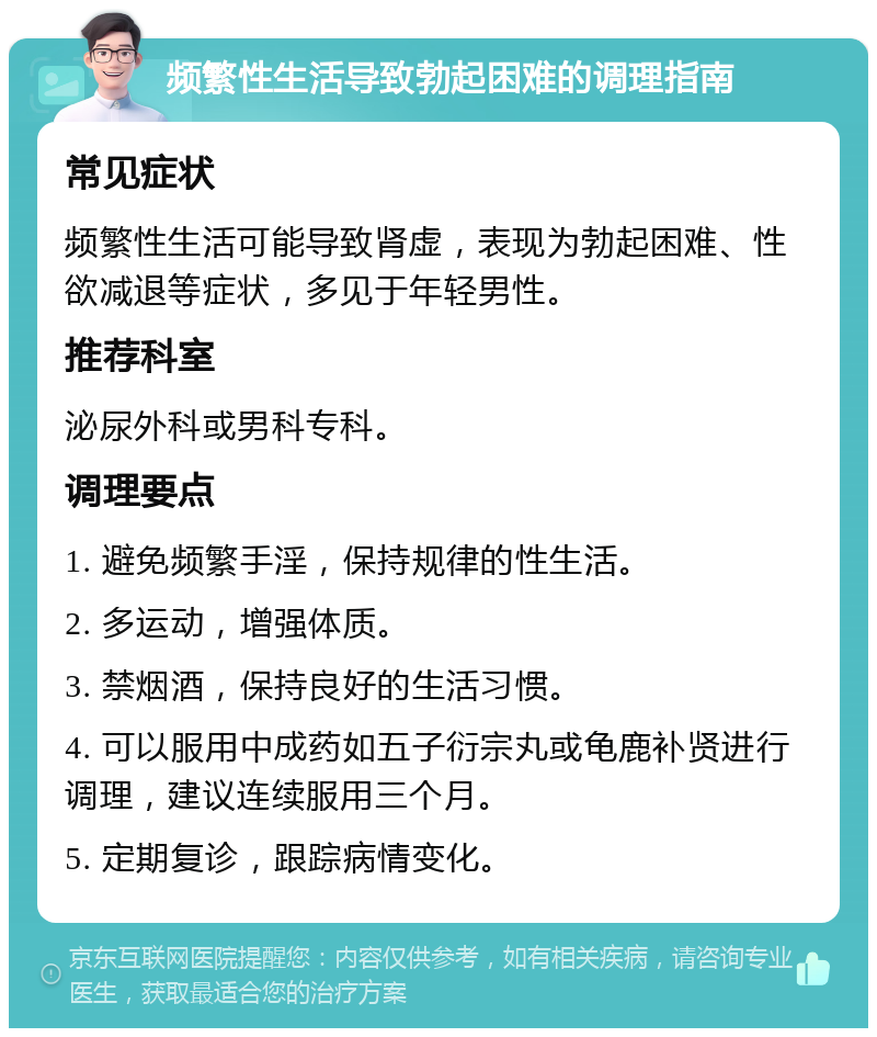 频繁性生活导致勃起困难的调理指南 常见症状 频繁性生活可能导致肾虚，表现为勃起困难、性欲减退等症状，多见于年轻男性。 推荐科室 泌尿外科或男科专科。 调理要点 1. 避免频繁手淫，保持规律的性生活。 2. 多运动，增强体质。 3. 禁烟酒，保持良好的生活习惯。 4. 可以服用中成药如五子衍宗丸或龟鹿补贤进行调理，建议连续服用三个月。 5. 定期复诊，跟踪病情变化。