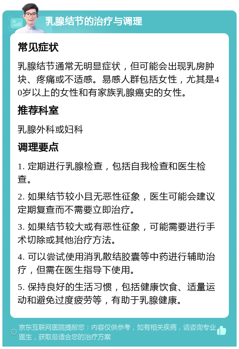 乳腺结节的治疗与调理 常见症状 乳腺结节通常无明显症状，但可能会出现乳房肿块、疼痛或不适感。易感人群包括女性，尤其是40岁以上的女性和有家族乳腺癌史的女性。 推荐科室 乳腺外科或妇科 调理要点 1. 定期进行乳腺检查，包括自我检查和医生检查。 2. 如果结节较小且无恶性征象，医生可能会建议定期复查而不需要立即治疗。 3. 如果结节较大或有恶性征象，可能需要进行手术切除或其他治疗方法。 4. 可以尝试使用消乳散结胶囊等中药进行辅助治疗，但需在医生指导下使用。 5. 保持良好的生活习惯，包括健康饮食、适量运动和避免过度疲劳等，有助于乳腺健康。