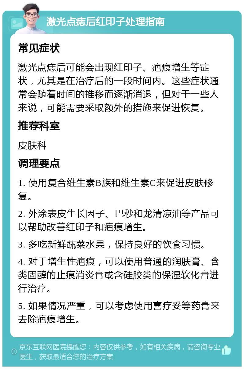 激光点痣后红印子处理指南 常见症状 激光点痣后可能会出现红印子、疤痕增生等症状，尤其是在治疗后的一段时间内。这些症状通常会随着时间的推移而逐渐消退，但对于一些人来说，可能需要采取额外的措施来促进恢复。 推荐科室 皮肤科 调理要点 1. 使用复合维生素B族和维生素C来促进皮肤修复。 2. 外涂表皮生长因子、巴秒和龙清凉油等产品可以帮助改善红印子和疤痕增生。 3. 多吃新鲜蔬菜水果，保持良好的饮食习惯。 4. 对于增生性疤痕，可以使用普通的润肤膏、含类固醇的止痕消炎膏或含硅胶类的保湿软化膏进行治疗。 5. 如果情况严重，可以考虑使用喜疗妥等药膏来去除疤痕增生。