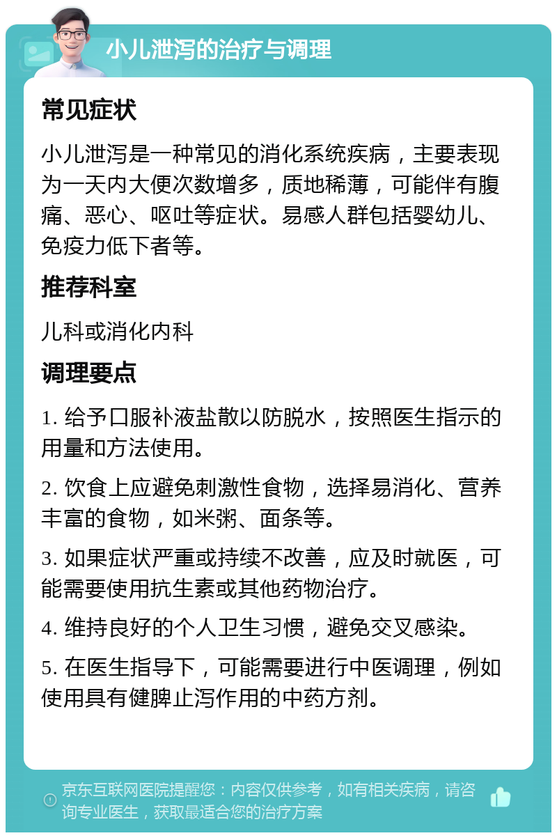 小儿泄泻的治疗与调理 常见症状 小儿泄泻是一种常见的消化系统疾病，主要表现为一天内大便次数增多，质地稀薄，可能伴有腹痛、恶心、呕吐等症状。易感人群包括婴幼儿、免疫力低下者等。 推荐科室 儿科或消化内科 调理要点 1. 给予口服补液盐散以防脱水，按照医生指示的用量和方法使用。 2. 饮食上应避免刺激性食物，选择易消化、营养丰富的食物，如米粥、面条等。 3. 如果症状严重或持续不改善，应及时就医，可能需要使用抗生素或其他药物治疗。 4. 维持良好的个人卫生习惯，避免交叉感染。 5. 在医生指导下，可能需要进行中医调理，例如使用具有健脾止泻作用的中药方剂。