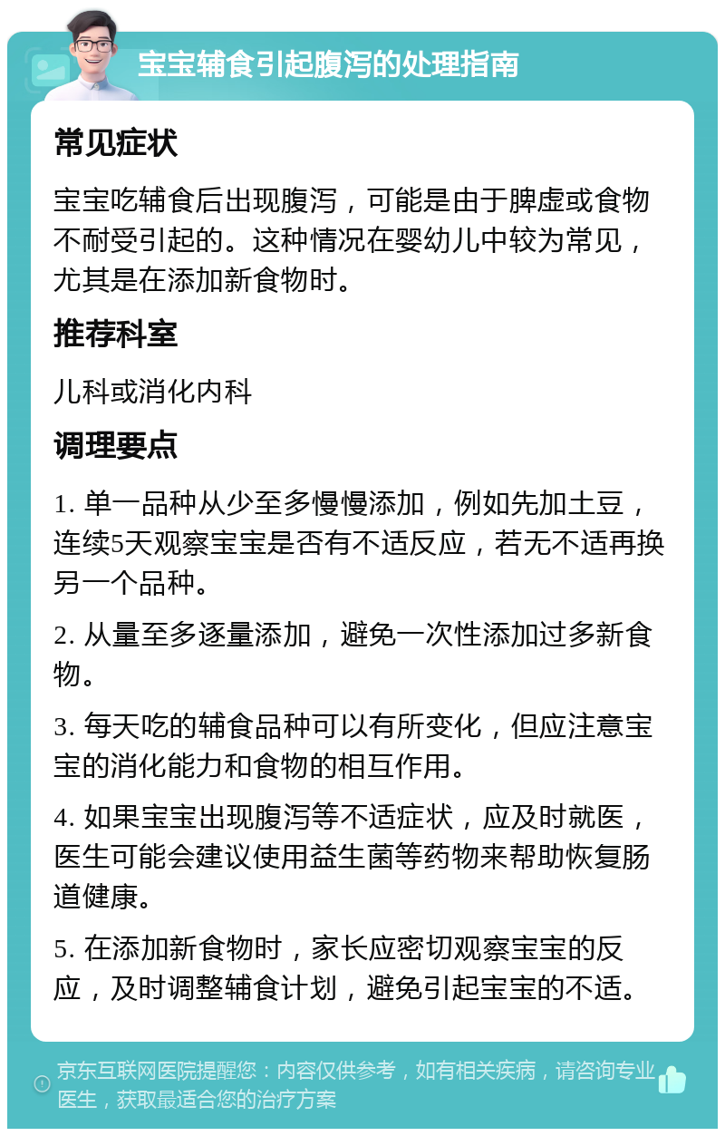 宝宝辅食引起腹泻的处理指南 常见症状 宝宝吃辅食后出现腹泻，可能是由于脾虚或食物不耐受引起的。这种情况在婴幼儿中较为常见，尤其是在添加新食物时。 推荐科室 儿科或消化内科 调理要点 1. 单一品种从少至多慢慢添加，例如先加土豆，连续5天观察宝宝是否有不适反应，若无不适再换另一个品种。 2. 从量至多逐量添加，避免一次性添加过多新食物。 3. 每天吃的辅食品种可以有所变化，但应注意宝宝的消化能力和食物的相互作用。 4. 如果宝宝出现腹泻等不适症状，应及时就医，医生可能会建议使用益生菌等药物来帮助恢复肠道健康。 5. 在添加新食物时，家长应密切观察宝宝的反应，及时调整辅食计划，避免引起宝宝的不适。