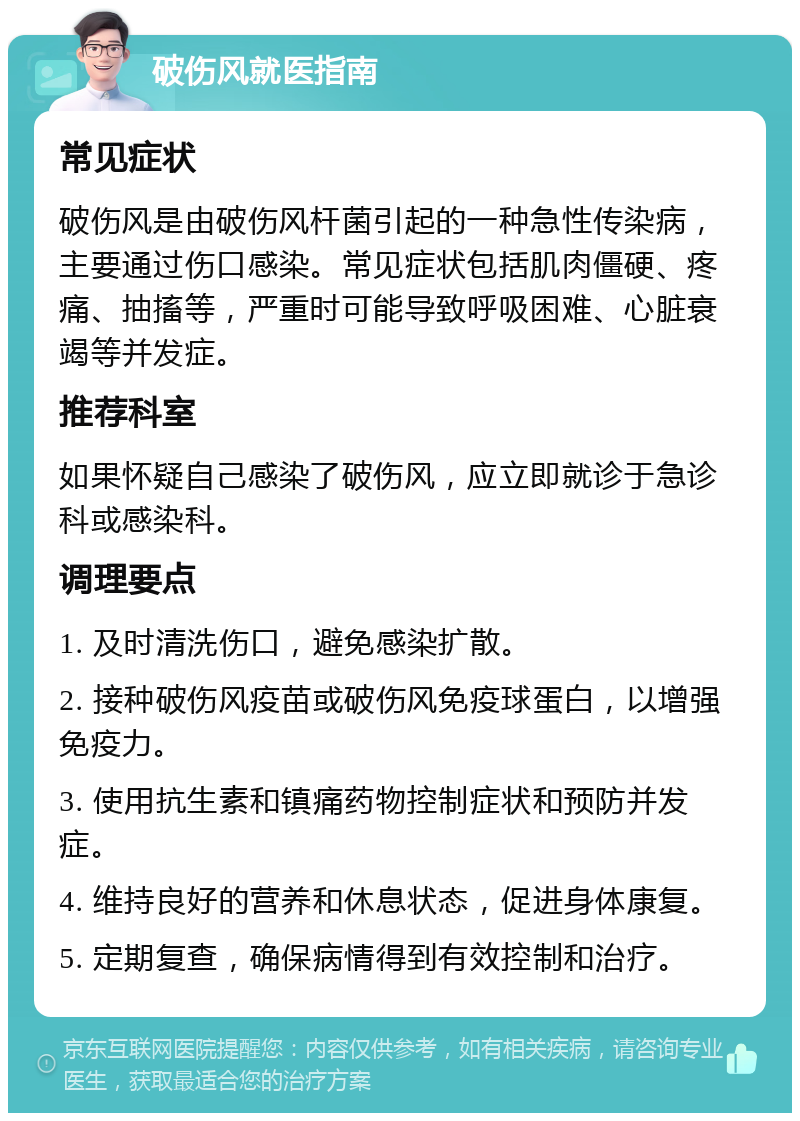 破伤风就医指南 常见症状 破伤风是由破伤风杆菌引起的一种急性传染病，主要通过伤口感染。常见症状包括肌肉僵硬、疼痛、抽搐等，严重时可能导致呼吸困难、心脏衰竭等并发症。 推荐科室 如果怀疑自己感染了破伤风，应立即就诊于急诊科或感染科。 调理要点 1. 及时清洗伤口，避免感染扩散。 2. 接种破伤风疫苗或破伤风免疫球蛋白，以增强免疫力。 3. 使用抗生素和镇痛药物控制症状和预防并发症。 4. 维持良好的营养和休息状态，促进身体康复。 5. 定期复查，确保病情得到有效控制和治疗。