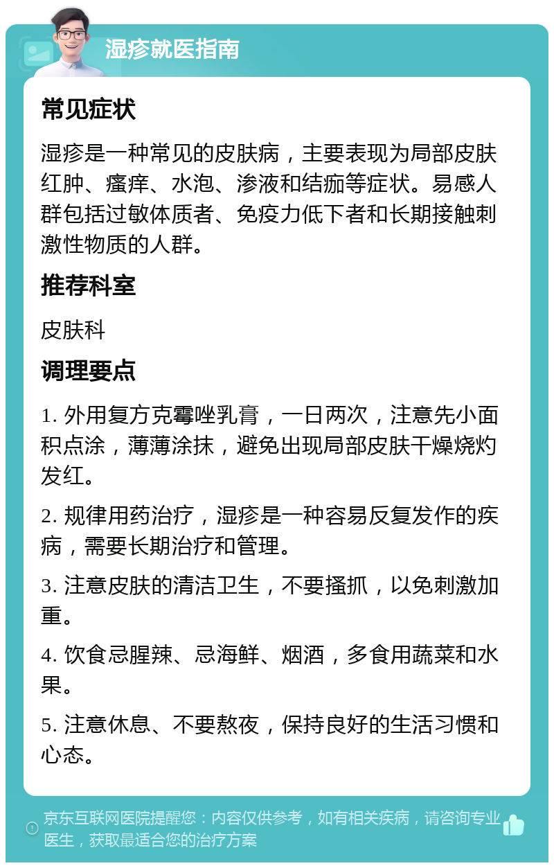 湿疹就医指南 常见症状 湿疹是一种常见的皮肤病，主要表现为局部皮肤红肿、瘙痒、水泡、渗液和结痂等症状。易感人群包括过敏体质者、免疫力低下者和长期接触刺激性物质的人群。 推荐科室 皮肤科 调理要点 1. 外用复方克霉唑乳膏，一日两次，注意先小面积点涂，薄薄涂抹，避免出现局部皮肤干燥烧灼发红。 2. 规律用药治疗，湿疹是一种容易反复发作的疾病，需要长期治疗和管理。 3. 注意皮肤的清洁卫生，不要搔抓，以免刺激加重。 4. 饮食忌腥辣、忌海鲜、烟酒，多食用蔬菜和水果。 5. 注意休息、不要熬夜，保持良好的生活习惯和心态。