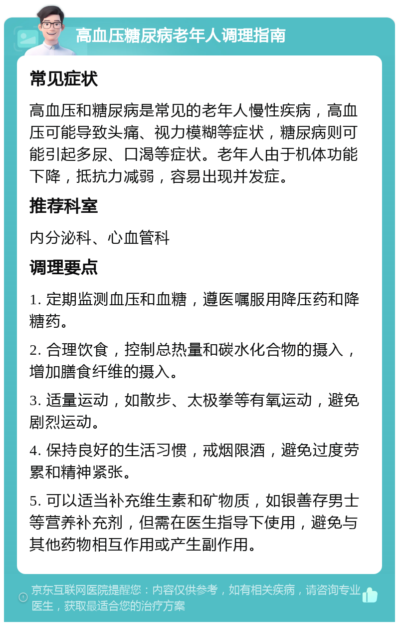 高血压糖尿病老年人调理指南 常见症状 高血压和糖尿病是常见的老年人慢性疾病，高血压可能导致头痛、视力模糊等症状，糖尿病则可能引起多尿、口渴等症状。老年人由于机体功能下降，抵抗力减弱，容易出现并发症。 推荐科室 内分泌科、心血管科 调理要点 1. 定期监测血压和血糖，遵医嘱服用降压药和降糖药。 2. 合理饮食，控制总热量和碳水化合物的摄入，增加膳食纤维的摄入。 3. 适量运动，如散步、太极拳等有氧运动，避免剧烈运动。 4. 保持良好的生活习惯，戒烟限酒，避免过度劳累和精神紧张。 5. 可以适当补充维生素和矿物质，如银善存男士等营养补充剂，但需在医生指导下使用，避免与其他药物相互作用或产生副作用。