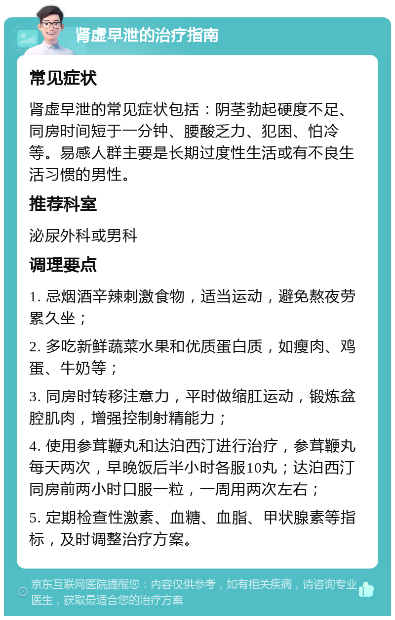 肾虚早泄的治疗指南 常见症状 肾虚早泄的常见症状包括：阴茎勃起硬度不足、同房时间短于一分钟、腰酸乏力、犯困、怕冷等。易感人群主要是长期过度性生活或有不良生活习惯的男性。 推荐科室 泌尿外科或男科 调理要点 1. 忌烟酒辛辣刺激食物，适当运动，避免熬夜劳累久坐； 2. 多吃新鲜蔬菜水果和优质蛋白质，如瘦肉、鸡蛋、牛奶等； 3. 同房时转移注意力，平时做缩肛运动，锻炼盆腔肌肉，增强控制射精能力； 4. 使用参茸鞭丸和达泊西汀进行治疗，参茸鞭丸每天两次，早晚饭后半小时各服10丸；达泊西汀同房前两小时口服一粒，一周用两次左右； 5. 定期检查性激素、血糖、血脂、甲状腺素等指标，及时调整治疗方案。