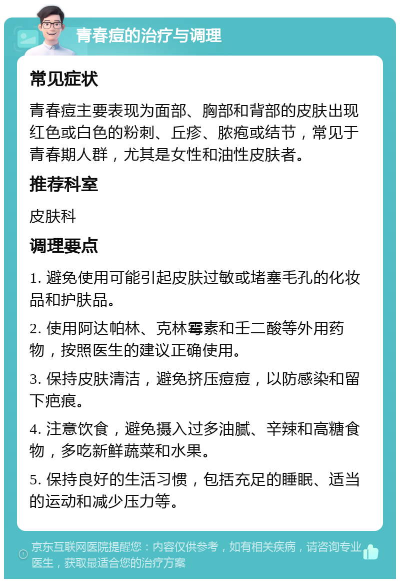 青春痘的治疗与调理 常见症状 青春痘主要表现为面部、胸部和背部的皮肤出现红色或白色的粉刺、丘疹、脓疱或结节，常见于青春期人群，尤其是女性和油性皮肤者。 推荐科室 皮肤科 调理要点 1. 避免使用可能引起皮肤过敏或堵塞毛孔的化妆品和护肤品。 2. 使用阿达帕林、克林霉素和壬二酸等外用药物，按照医生的建议正确使用。 3. 保持皮肤清洁，避免挤压痘痘，以防感染和留下疤痕。 4. 注意饮食，避免摄入过多油腻、辛辣和高糖食物，多吃新鲜蔬菜和水果。 5. 保持良好的生活习惯，包括充足的睡眠、适当的运动和减少压力等。