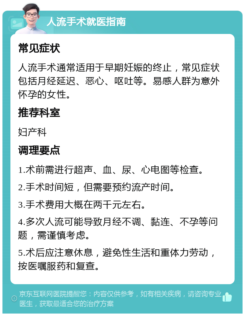 人流手术就医指南 常见症状 人流手术通常适用于早期妊娠的终止，常见症状包括月经延迟、恶心、呕吐等。易感人群为意外怀孕的女性。 推荐科室 妇产科 调理要点 1.术前需进行超声、血、尿、心电图等检查。 2.手术时间短，但需要预约流产时间。 3.手术费用大概在两千元左右。 4.多次人流可能导致月经不调、黏连、不孕等问题，需谨慎考虑。 5.术后应注意休息，避免性生活和重体力劳动，按医嘱服药和复查。