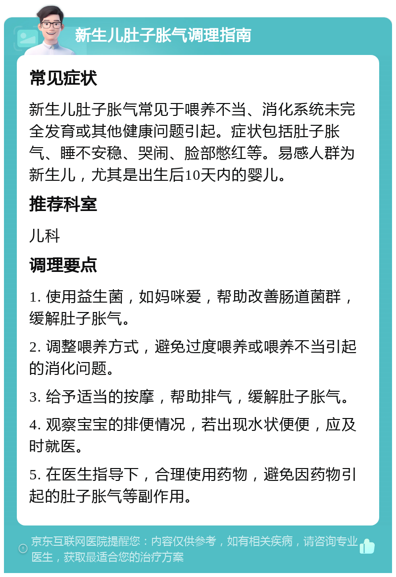 新生儿肚子胀气调理指南 常见症状 新生儿肚子胀气常见于喂养不当、消化系统未完全发育或其他健康问题引起。症状包括肚子胀气、睡不安稳、哭闹、脸部憋红等。易感人群为新生儿，尤其是出生后10天内的婴儿。 推荐科室 儿科 调理要点 1. 使用益生菌，如妈咪爱，帮助改善肠道菌群，缓解肚子胀气。 2. 调整喂养方式，避免过度喂养或喂养不当引起的消化问题。 3. 给予适当的按摩，帮助排气，缓解肚子胀气。 4. 观察宝宝的排便情况，若出现水状便便，应及时就医。 5. 在医生指导下，合理使用药物，避免因药物引起的肚子胀气等副作用。