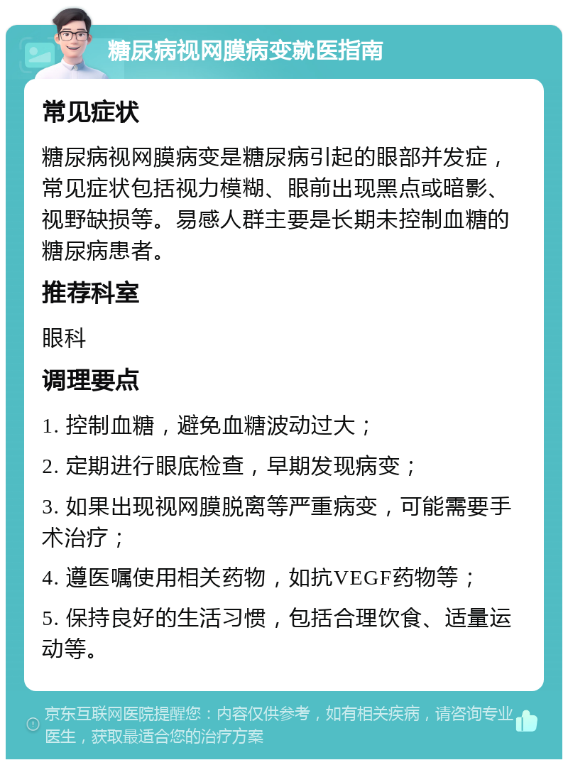 糖尿病视网膜病变就医指南 常见症状 糖尿病视网膜病变是糖尿病引起的眼部并发症，常见症状包括视力模糊、眼前出现黑点或暗影、视野缺损等。易感人群主要是长期未控制血糖的糖尿病患者。 推荐科室 眼科 调理要点 1. 控制血糖，避免血糖波动过大； 2. 定期进行眼底检查，早期发现病变； 3. 如果出现视网膜脱离等严重病变，可能需要手术治疗； 4. 遵医嘱使用相关药物，如抗VEGF药物等； 5. 保持良好的生活习惯，包括合理饮食、适量运动等。