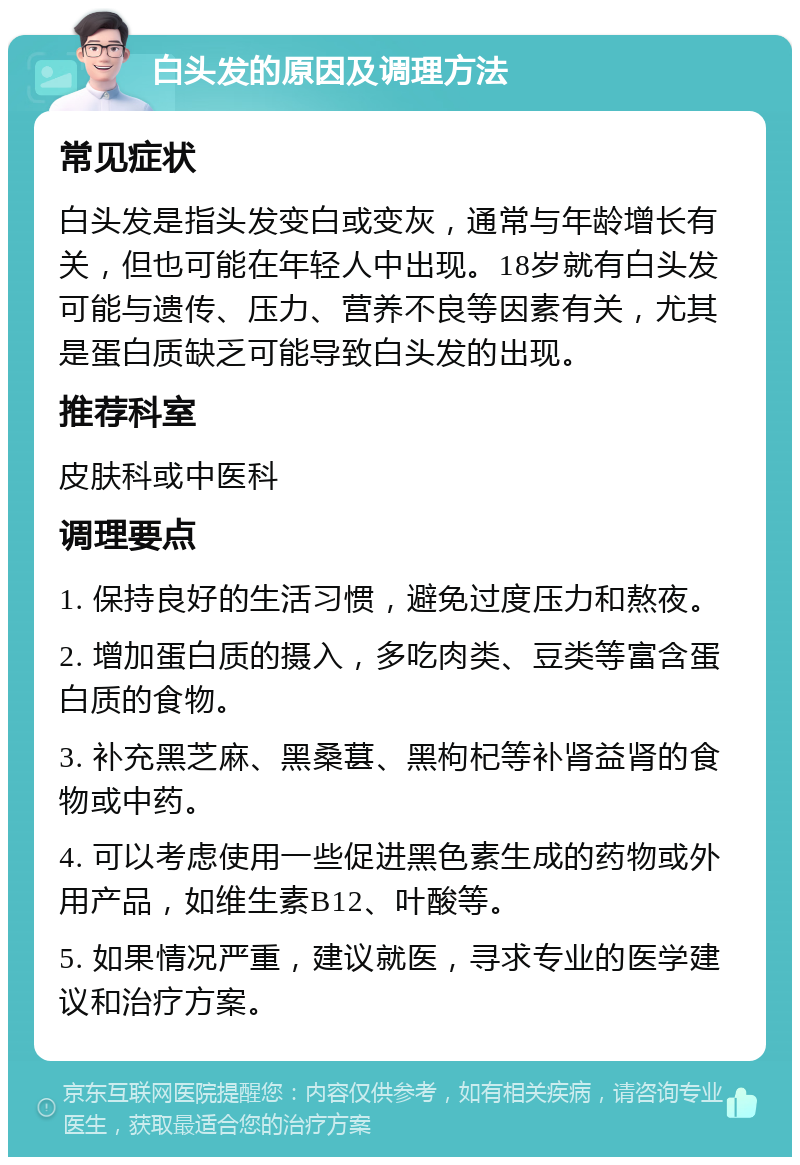 白头发的原因及调理方法 常见症状 白头发是指头发变白或变灰，通常与年龄增长有关，但也可能在年轻人中出现。18岁就有白头发可能与遗传、压力、营养不良等因素有关，尤其是蛋白质缺乏可能导致白头发的出现。 推荐科室 皮肤科或中医科 调理要点 1. 保持良好的生活习惯，避免过度压力和熬夜。 2. 增加蛋白质的摄入，多吃肉类、豆类等富含蛋白质的食物。 3. 补充黑芝麻、黑桑葚、黑枸杞等补肾益肾的食物或中药。 4. 可以考虑使用一些促进黑色素生成的药物或外用产品，如维生素B12、叶酸等。 5. 如果情况严重，建议就医，寻求专业的医学建议和治疗方案。