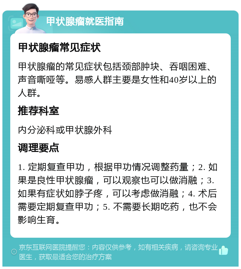 甲状腺瘤就医指南 甲状腺瘤常见症状 甲状腺瘤的常见症状包括颈部肿块、吞咽困难、声音嘶哑等。易感人群主要是女性和40岁以上的人群。 推荐科室 内分泌科或甲状腺外科 调理要点 1. 定期复查甲功，根据甲功情况调整药量；2. 如果是良性甲状腺瘤，可以观察也可以做消融；3. 如果有症状如脖子疼，可以考虑做消融；4. 术后需要定期复查甲功；5. 不需要长期吃药，也不会影响生育。