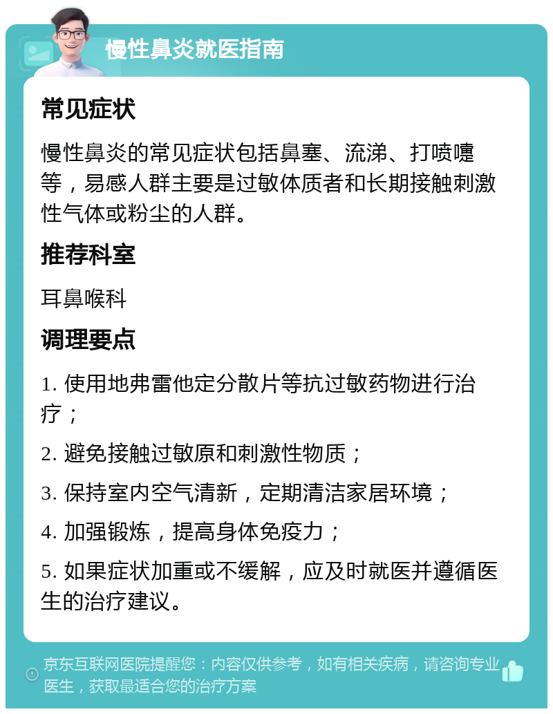 慢性鼻炎就医指南 常见症状 慢性鼻炎的常见症状包括鼻塞、流涕、打喷嚏等，易感人群主要是过敏体质者和长期接触刺激性气体或粉尘的人群。 推荐科室 耳鼻喉科 调理要点 1. 使用地弗雷他定分散片等抗过敏药物进行治疗； 2. 避免接触过敏原和刺激性物质； 3. 保持室内空气清新，定期清洁家居环境； 4. 加强锻炼，提高身体免疫力； 5. 如果症状加重或不缓解，应及时就医并遵循医生的治疗建议。