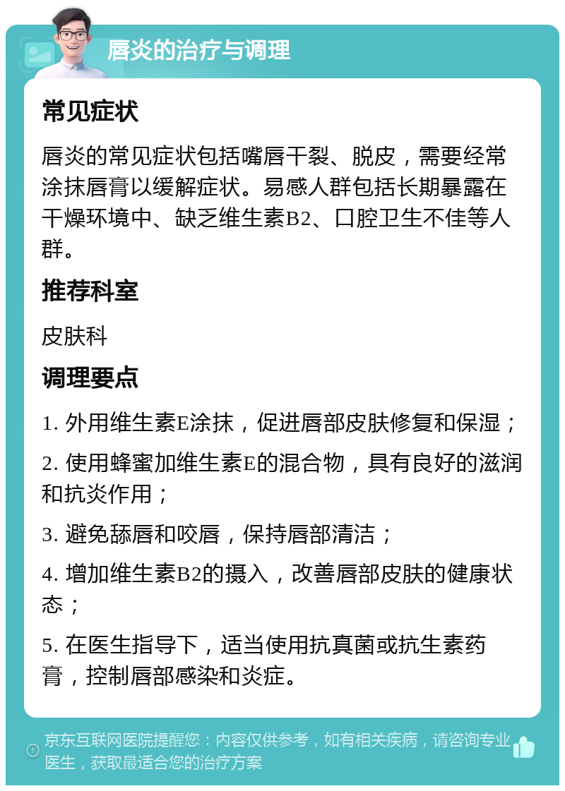 唇炎的治疗与调理 常见症状 唇炎的常见症状包括嘴唇干裂、脱皮，需要经常涂抹唇膏以缓解症状。易感人群包括长期暴露在干燥环境中、缺乏维生素B2、口腔卫生不佳等人群。 推荐科室 皮肤科 调理要点 1. 外用维生素E涂抹，促进唇部皮肤修复和保湿； 2. 使用蜂蜜加维生素E的混合物，具有良好的滋润和抗炎作用； 3. 避免舔唇和咬唇，保持唇部清洁； 4. 增加维生素B2的摄入，改善唇部皮肤的健康状态； 5. 在医生指导下，适当使用抗真菌或抗生素药膏，控制唇部感染和炎症。