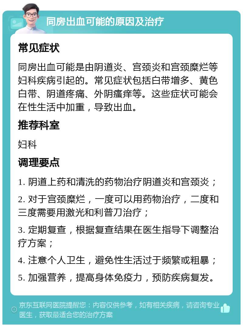 同房出血可能的原因及治疗 常见症状 同房出血可能是由阴道炎、宫颈炎和宫颈糜烂等妇科疾病引起的。常见症状包括白带增多、黄色白带、阴道疼痛、外阴瘙痒等。这些症状可能会在性生活中加重，导致出血。 推荐科室 妇科 调理要点 1. 阴道上药和清洗的药物治疗阴道炎和宫颈炎； 2. 对于宫颈糜烂，一度可以用药物治疗，二度和三度需要用激光和利普刀治疗； 3. 定期复查，根据复查结果在医生指导下调整治疗方案； 4. 注意个人卫生，避免性生活过于频繁或粗暴； 5. 加强营养，提高身体免疫力，预防疾病复发。