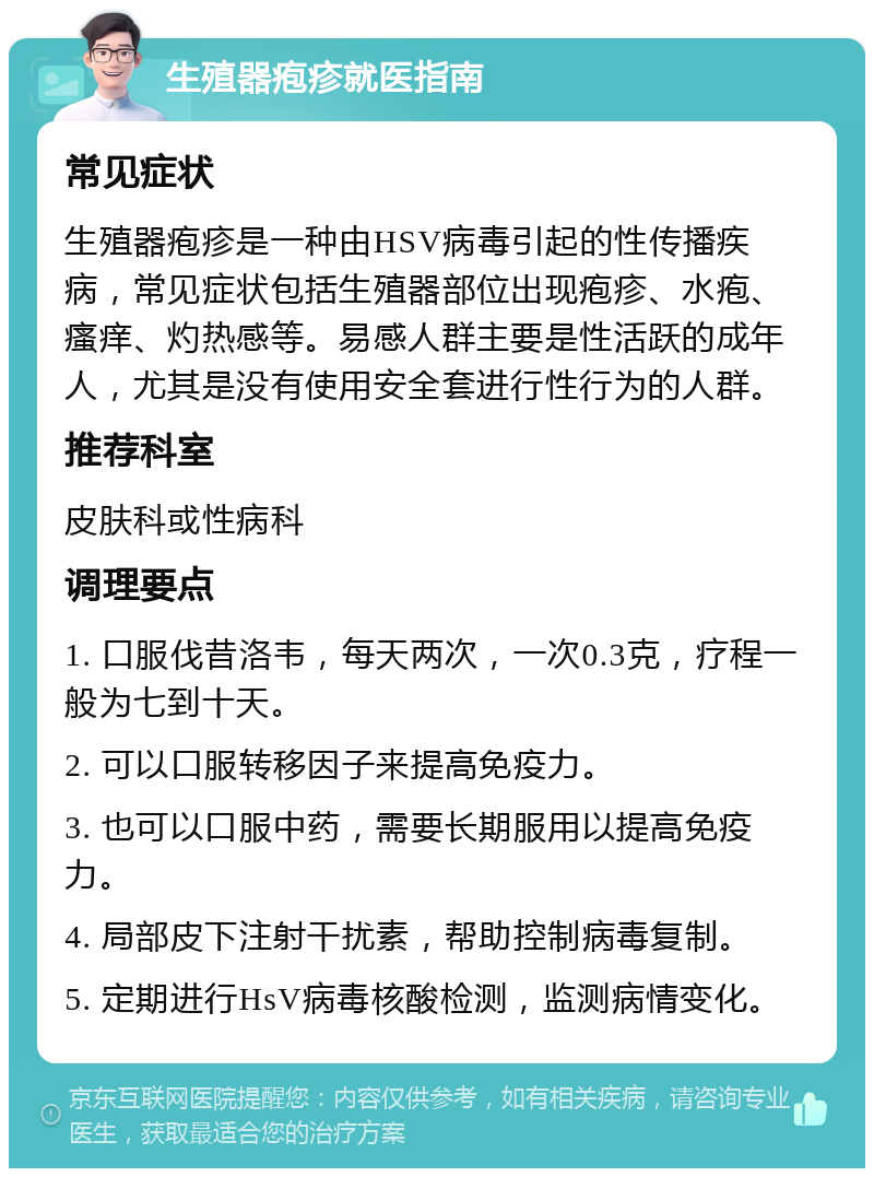 生殖器疱疹就医指南 常见症状 生殖器疱疹是一种由HSV病毒引起的性传播疾病，常见症状包括生殖器部位出现疱疹、水疱、瘙痒、灼热感等。易感人群主要是性活跃的成年人，尤其是没有使用安全套进行性行为的人群。 推荐科室 皮肤科或性病科 调理要点 1. 口服伐昔洛韦，每天两次，一次0.3克，疗程一般为七到十天。 2. 可以口服转移因子来提高免疫力。 3. 也可以口服中药，需要长期服用以提高免疫力。 4. 局部皮下注射干扰素，帮助控制病毒复制。 5. 定期进行HsV病毒核酸检测，监测病情变化。