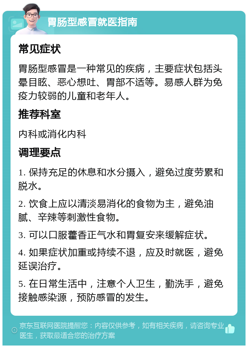 胃肠型感冒就医指南 常见症状 胃肠型感冒是一种常见的疾病，主要症状包括头晕目眩、恶心想吐、胃部不适等。易感人群为免疫力较弱的儿童和老年人。 推荐科室 内科或消化内科 调理要点 1. 保持充足的休息和水分摄入，避免过度劳累和脱水。 2. 饮食上应以清淡易消化的食物为主，避免油腻、辛辣等刺激性食物。 3. 可以口服藿香正气水和胃复安来缓解症状。 4. 如果症状加重或持续不退，应及时就医，避免延误治疗。 5. 在日常生活中，注意个人卫生，勤洗手，避免接触感染源，预防感冒的发生。