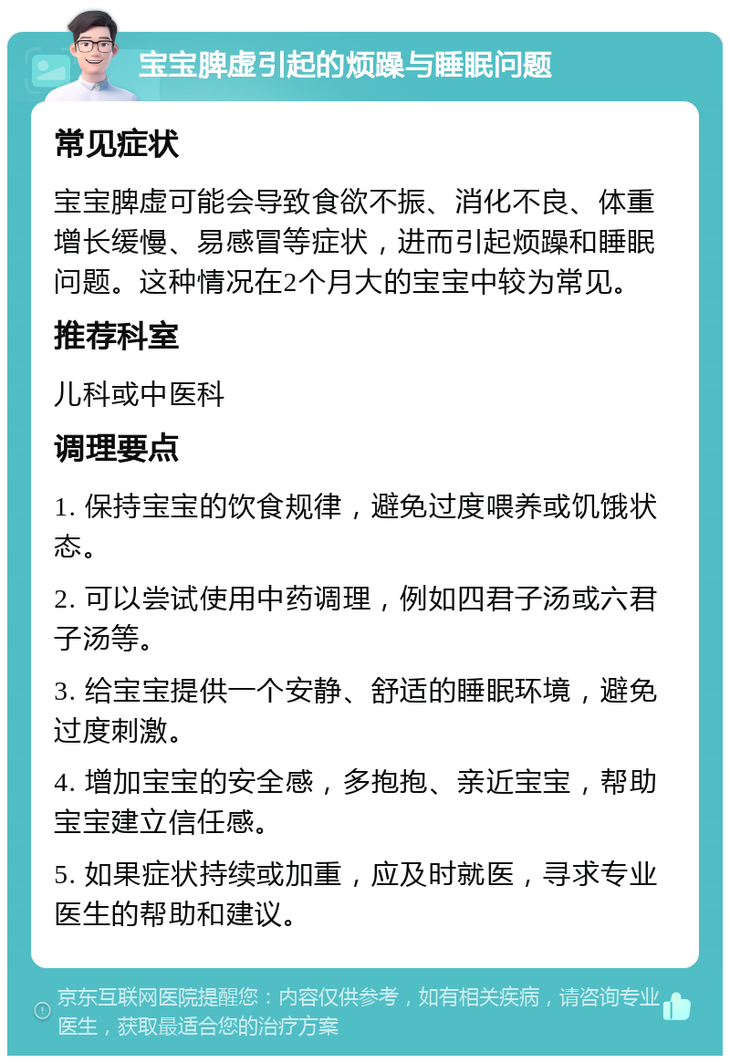 宝宝脾虚引起的烦躁与睡眠问题 常见症状 宝宝脾虚可能会导致食欲不振、消化不良、体重增长缓慢、易感冒等症状，进而引起烦躁和睡眠问题。这种情况在2个月大的宝宝中较为常见。 推荐科室 儿科或中医科 调理要点 1. 保持宝宝的饮食规律，避免过度喂养或饥饿状态。 2. 可以尝试使用中药调理，例如四君子汤或六君子汤等。 3. 给宝宝提供一个安静、舒适的睡眠环境，避免过度刺激。 4. 增加宝宝的安全感，多抱抱、亲近宝宝，帮助宝宝建立信任感。 5. 如果症状持续或加重，应及时就医，寻求专业医生的帮助和建议。