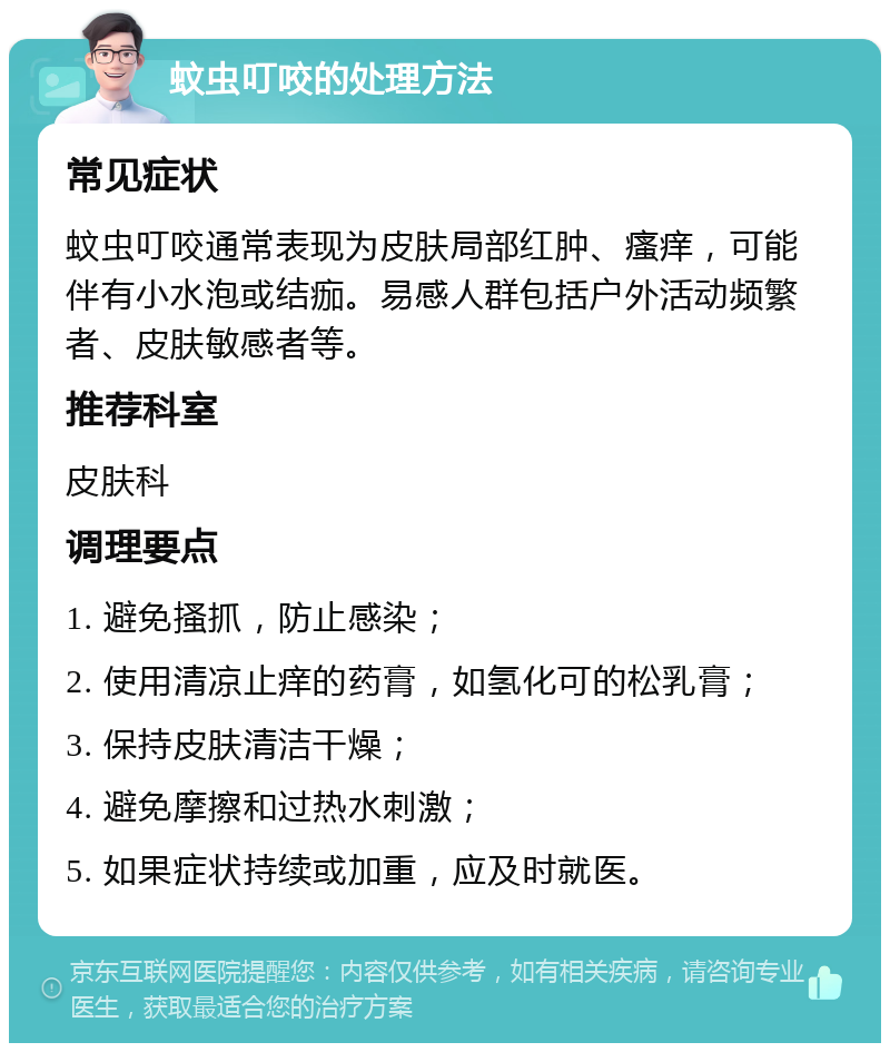 蚊虫叮咬的处理方法 常见症状 蚊虫叮咬通常表现为皮肤局部红肿、瘙痒，可能伴有小水泡或结痂。易感人群包括户外活动频繁者、皮肤敏感者等。 推荐科室 皮肤科 调理要点 1. 避免搔抓，防止感染； 2. 使用清凉止痒的药膏，如氢化可的松乳膏； 3. 保持皮肤清洁干燥； 4. 避免摩擦和过热水刺激； 5. 如果症状持续或加重，应及时就医。