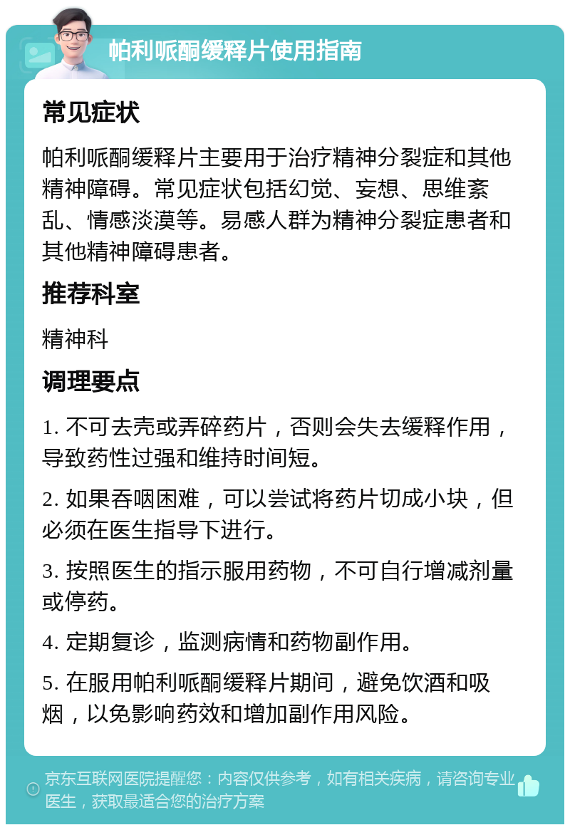 帕利哌酮缓释片使用指南 常见症状 帕利哌酮缓释片主要用于治疗精神分裂症和其他精神障碍。常见症状包括幻觉、妄想、思维紊乱、情感淡漠等。易感人群为精神分裂症患者和其他精神障碍患者。 推荐科室 精神科 调理要点 1. 不可去壳或弄碎药片，否则会失去缓释作用，导致药性过强和维持时间短。 2. 如果吞咽困难，可以尝试将药片切成小块，但必须在医生指导下进行。 3. 按照医生的指示服用药物，不可自行增减剂量或停药。 4. 定期复诊，监测病情和药物副作用。 5. 在服用帕利哌酮缓释片期间，避免饮酒和吸烟，以免影响药效和增加副作用风险。