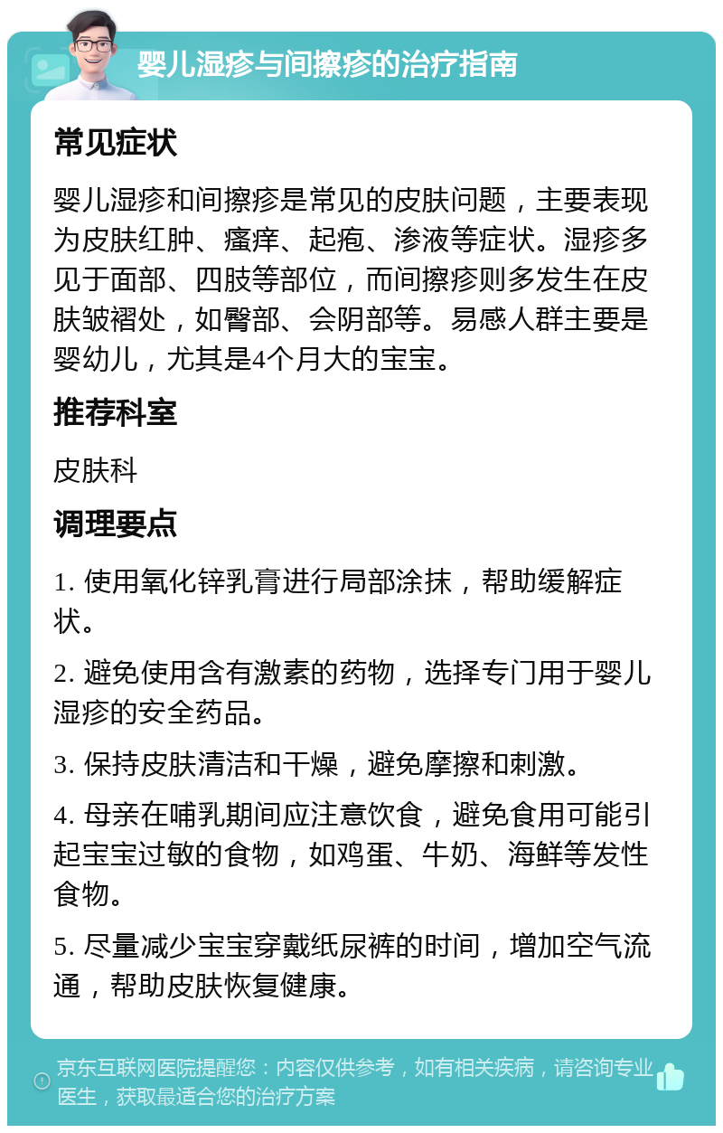 婴儿湿疹与间擦疹的治疗指南 常见症状 婴儿湿疹和间擦疹是常见的皮肤问题，主要表现为皮肤红肿、瘙痒、起疱、渗液等症状。湿疹多见于面部、四肢等部位，而间擦疹则多发生在皮肤皱褶处，如臀部、会阴部等。易感人群主要是婴幼儿，尤其是4个月大的宝宝。 推荐科室 皮肤科 调理要点 1. 使用氧化锌乳膏进行局部涂抹，帮助缓解症状。 2. 避免使用含有激素的药物，选择专门用于婴儿湿疹的安全药品。 3. 保持皮肤清洁和干燥，避免摩擦和刺激。 4. 母亲在哺乳期间应注意饮食，避免食用可能引起宝宝过敏的食物，如鸡蛋、牛奶、海鲜等发性食物。 5. 尽量减少宝宝穿戴纸尿裤的时间，增加空气流通，帮助皮肤恢复健康。