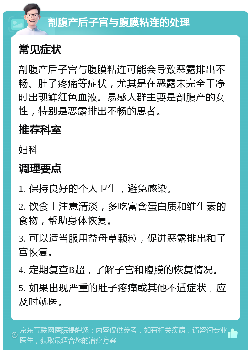 剖腹产后子宫与腹膜粘连的处理 常见症状 剖腹产后子宫与腹膜粘连可能会导致恶露排出不畅、肚子疼痛等症状，尤其是在恶露未完全干净时出现鲜红色血液。易感人群主要是剖腹产的女性，特别是恶露排出不畅的患者。 推荐科室 妇科 调理要点 1. 保持良好的个人卫生，避免感染。 2. 饮食上注意清淡，多吃富含蛋白质和维生素的食物，帮助身体恢复。 3. 可以适当服用益母草颗粒，促进恶露排出和子宫恢复。 4. 定期复查B超，了解子宫和腹膜的恢复情况。 5. 如果出现严重的肚子疼痛或其他不适症状，应及时就医。