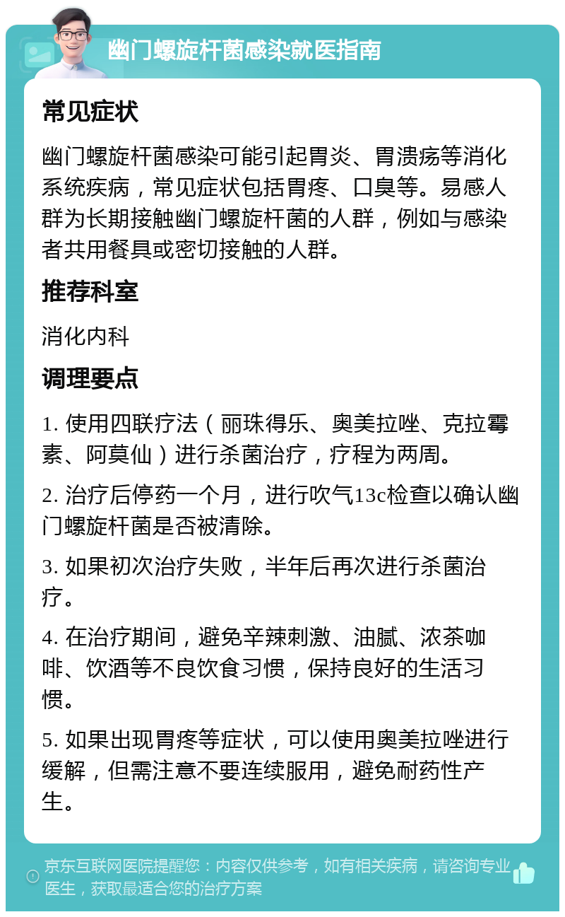 幽门螺旋杆菌感染就医指南 常见症状 幽门螺旋杆菌感染可能引起胃炎、胃溃疡等消化系统疾病，常见症状包括胃疼、口臭等。易感人群为长期接触幽门螺旋杆菌的人群，例如与感染者共用餐具或密切接触的人群。 推荐科室 消化内科 调理要点 1. 使用四联疗法（丽珠得乐、奥美拉唑、克拉霉素、阿莫仙）进行杀菌治疗，疗程为两周。 2. 治疗后停药一个月，进行吹气13c检查以确认幽门螺旋杆菌是否被清除。 3. 如果初次治疗失败，半年后再次进行杀菌治疗。 4. 在治疗期间，避免辛辣刺激、油腻、浓茶咖啡、饮酒等不良饮食习惯，保持良好的生活习惯。 5. 如果出现胃疼等症状，可以使用奥美拉唑进行缓解，但需注意不要连续服用，避免耐药性产生。