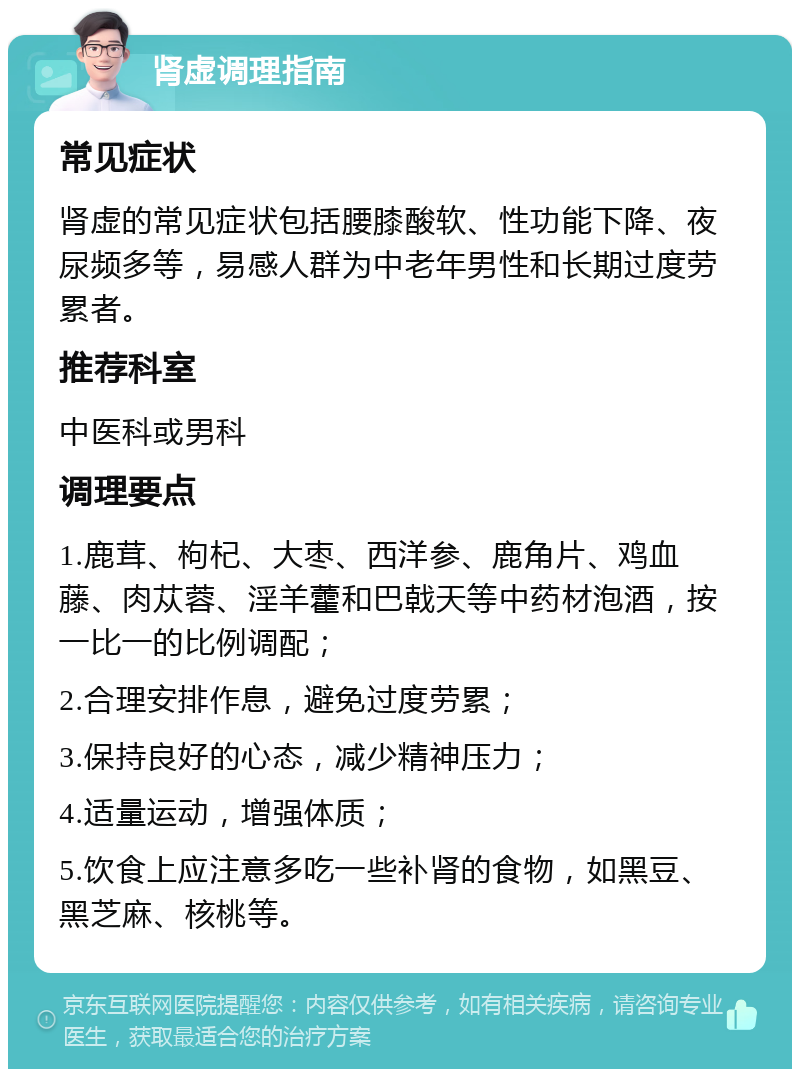 肾虚调理指南 常见症状 肾虚的常见症状包括腰膝酸软、性功能下降、夜尿频多等，易感人群为中老年男性和长期过度劳累者。 推荐科室 中医科或男科 调理要点 1.鹿茸、枸杞、大枣、西洋参、鹿角片、鸡血藤、肉苁蓉、淫羊藿和巴戟天等中药材泡酒，按一比一的比例调配； 2.合理安排作息，避免过度劳累； 3.保持良好的心态，减少精神压力； 4.适量运动，增强体质； 5.饮食上应注意多吃一些补肾的食物，如黑豆、黑芝麻、核桃等。