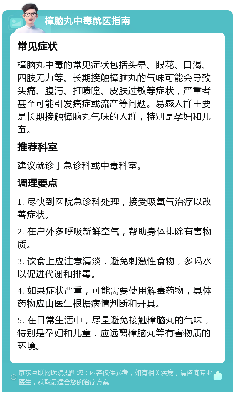 樟脑丸中毒就医指南 常见症状 樟脑丸中毒的常见症状包括头晕、眼花、口渴、四肢无力等。长期接触樟脑丸的气味可能会导致头痛、腹泻、打喷嚏、皮肤过敏等症状，严重者甚至可能引发癌症或流产等问题。易感人群主要是长期接触樟脑丸气味的人群，特别是孕妇和儿童。 推荐科室 建议就诊于急诊科或中毒科室。 调理要点 1. 尽快到医院急诊科处理，接受吸氧气治疗以改善症状。 2. 在户外多呼吸新鲜空气，帮助身体排除有害物质。 3. 饮食上应注意清淡，避免刺激性食物，多喝水以促进代谢和排毒。 4. 如果症状严重，可能需要使用解毒药物，具体药物应由医生根据病情判断和开具。 5. 在日常生活中，尽量避免接触樟脑丸的气味，特别是孕妇和儿童，应远离樟脑丸等有害物质的环境。