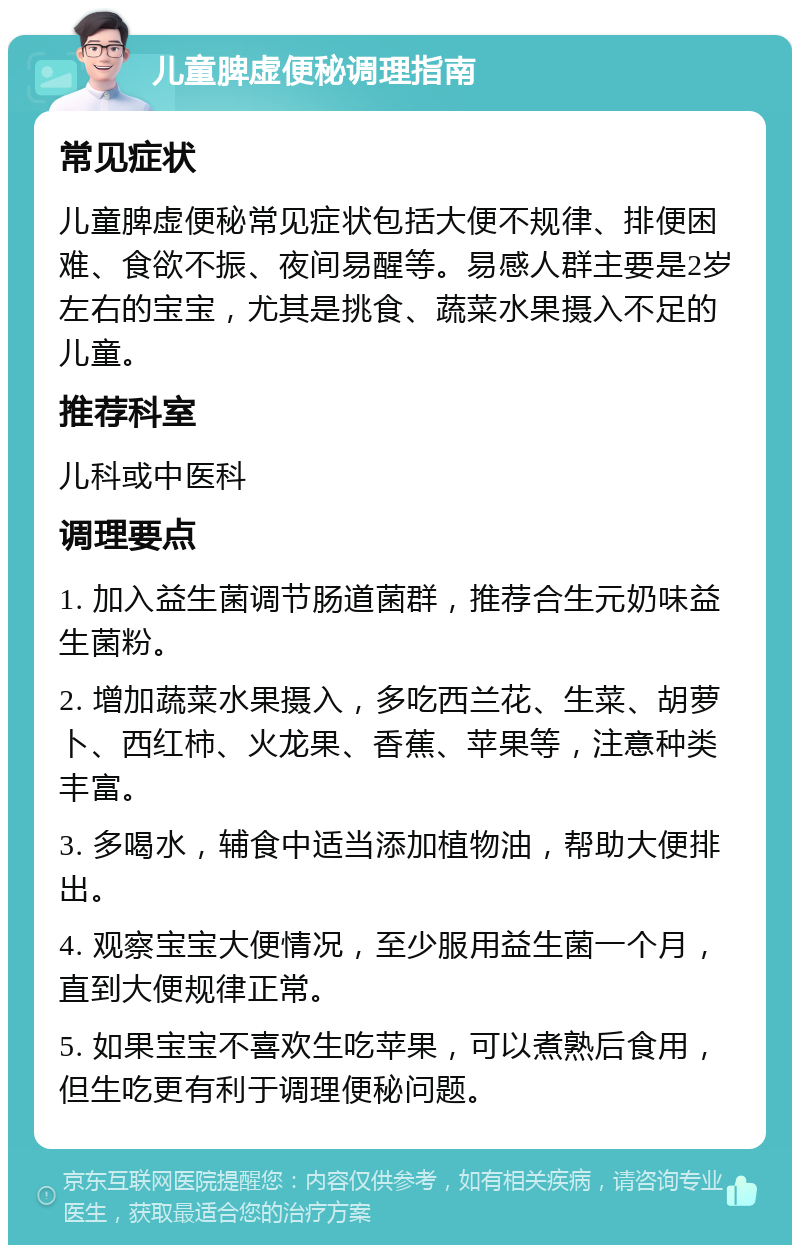 儿童脾虚便秘调理指南 常见症状 儿童脾虚便秘常见症状包括大便不规律、排便困难、食欲不振、夜间易醒等。易感人群主要是2岁左右的宝宝，尤其是挑食、蔬菜水果摄入不足的儿童。 推荐科室 儿科或中医科 调理要点 1. 加入益生菌调节肠道菌群，推荐合生元奶味益生菌粉。 2. 增加蔬菜水果摄入，多吃西兰花、生菜、胡萝卜、西红柿、火龙果、香蕉、苹果等，注意种类丰富。 3. 多喝水，辅食中适当添加植物油，帮助大便排出。 4. 观察宝宝大便情况，至少服用益生菌一个月，直到大便规律正常。 5. 如果宝宝不喜欢生吃苹果，可以煮熟后食用，但生吃更有利于调理便秘问题。