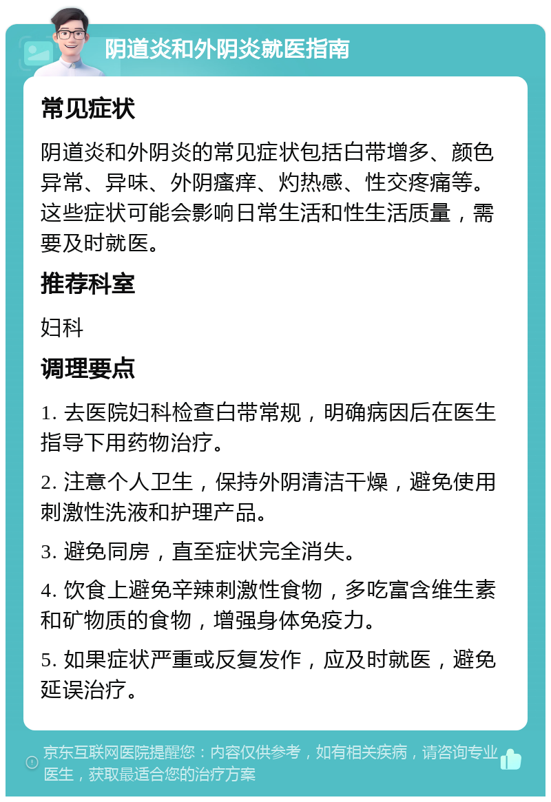 阴道炎和外阴炎就医指南 常见症状 阴道炎和外阴炎的常见症状包括白带增多、颜色异常、异味、外阴瘙痒、灼热感、性交疼痛等。这些症状可能会影响日常生活和性生活质量，需要及时就医。 推荐科室 妇科 调理要点 1. 去医院妇科检查白带常规，明确病因后在医生指导下用药物治疗。 2. 注意个人卫生，保持外阴清洁干燥，避免使用刺激性洗液和护理产品。 3. 避免同房，直至症状完全消失。 4. 饮食上避免辛辣刺激性食物，多吃富含维生素和矿物质的食物，增强身体免疫力。 5. 如果症状严重或反复发作，应及时就医，避免延误治疗。