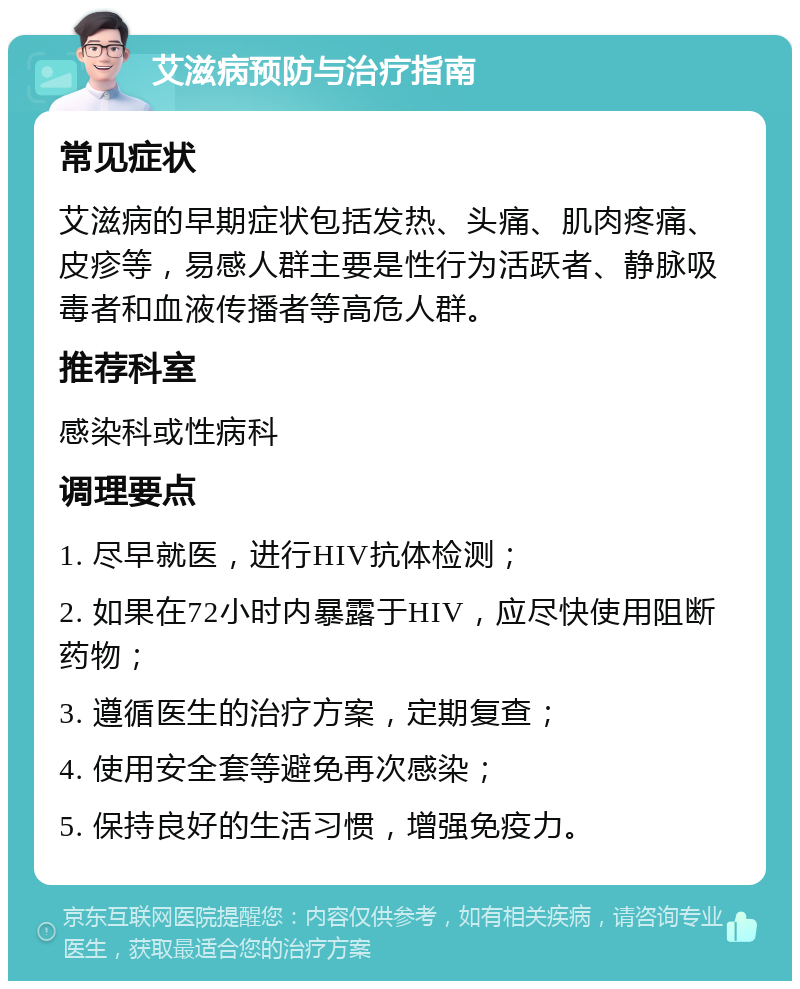 艾滋病预防与治疗指南 常见症状 艾滋病的早期症状包括发热、头痛、肌肉疼痛、皮疹等，易感人群主要是性行为活跃者、静脉吸毒者和血液传播者等高危人群。 推荐科室 感染科或性病科 调理要点 1. 尽早就医，进行HIV抗体检测； 2. 如果在72小时内暴露于HIV，应尽快使用阻断药物； 3. 遵循医生的治疗方案，定期复查； 4. 使用安全套等避免再次感染； 5. 保持良好的生活习惯，增强免疫力。