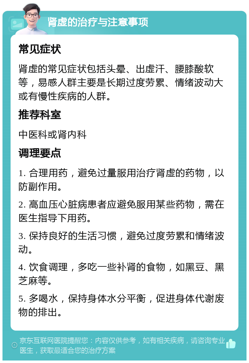 肾虚的治疗与注意事项 常见症状 肾虚的常见症状包括头晕、出虚汗、腰膝酸软等，易感人群主要是长期过度劳累、情绪波动大或有慢性疾病的人群。 推荐科室 中医科或肾内科 调理要点 1. 合理用药，避免过量服用治疗肾虚的药物，以防副作用。 2. 高血压心脏病患者应避免服用某些药物，需在医生指导下用药。 3. 保持良好的生活习惯，避免过度劳累和情绪波动。 4. 饮食调理，多吃一些补肾的食物，如黑豆、黑芝麻等。 5. 多喝水，保持身体水分平衡，促进身体代谢废物的排出。