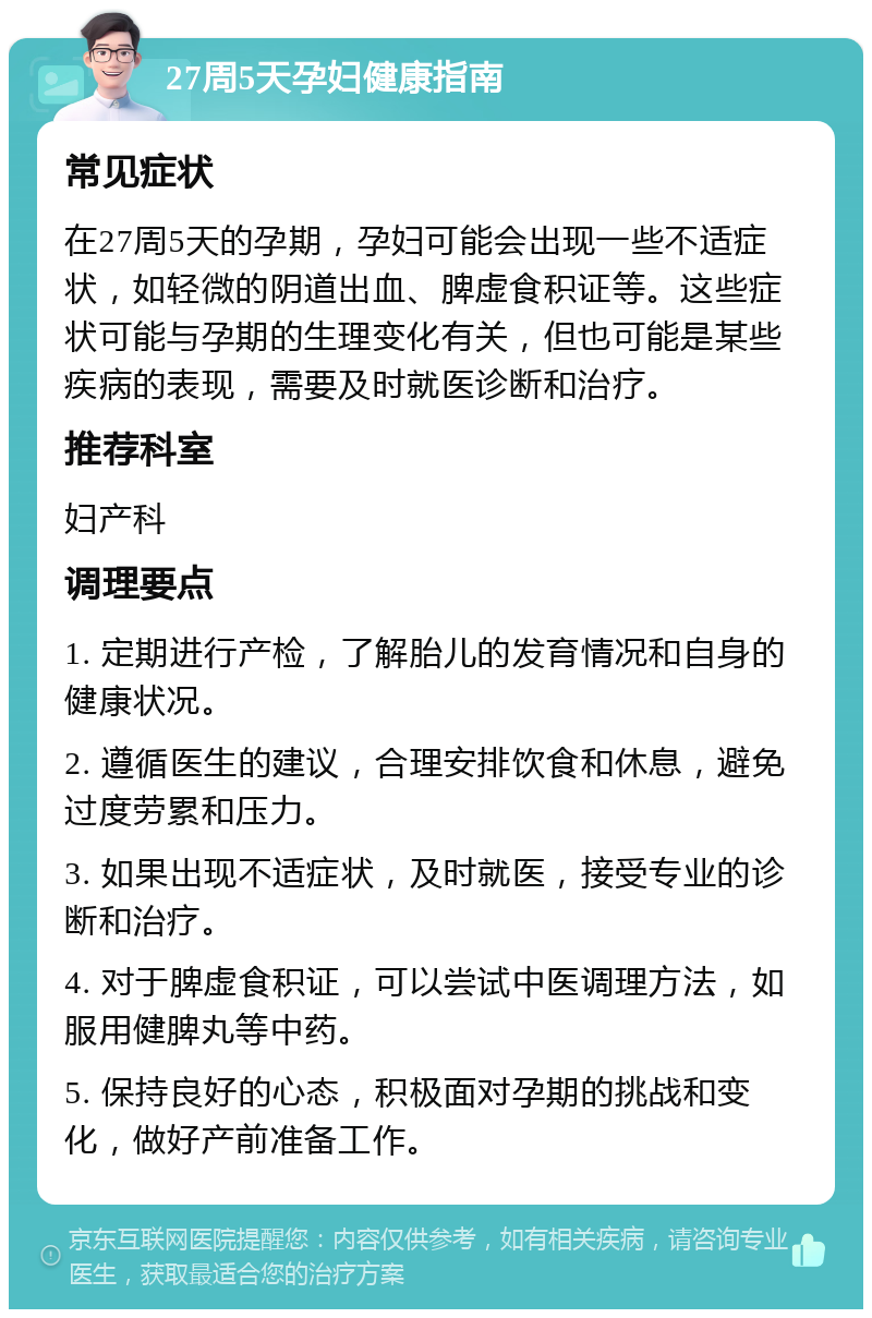 27周5天孕妇健康指南 常见症状 在27周5天的孕期，孕妇可能会出现一些不适症状，如轻微的阴道出血、脾虚食积证等。这些症状可能与孕期的生理变化有关，但也可能是某些疾病的表现，需要及时就医诊断和治疗。 推荐科室 妇产科 调理要点 1. 定期进行产检，了解胎儿的发育情况和自身的健康状况。 2. 遵循医生的建议，合理安排饮食和休息，避免过度劳累和压力。 3. 如果出现不适症状，及时就医，接受专业的诊断和治疗。 4. 对于脾虚食积证，可以尝试中医调理方法，如服用健脾丸等中药。 5. 保持良好的心态，积极面对孕期的挑战和变化，做好产前准备工作。