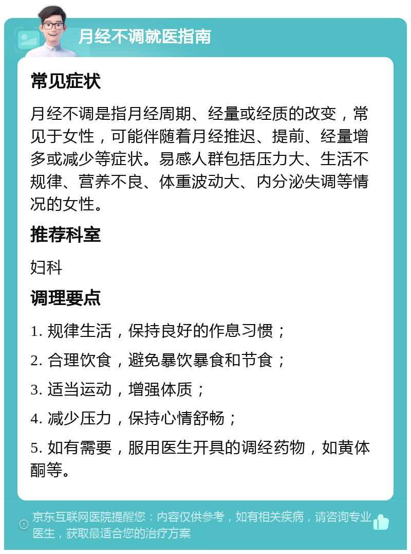 月经不调就医指南 常见症状 月经不调是指月经周期、经量或经质的改变，常见于女性，可能伴随着月经推迟、提前、经量增多或减少等症状。易感人群包括压力大、生活不规律、营养不良、体重波动大、内分泌失调等情况的女性。 推荐科室 妇科 调理要点 1. 规律生活，保持良好的作息习惯； 2. 合理饮食，避免暴饮暴食和节食； 3. 适当运动，增强体质； 4. 减少压力，保持心情舒畅； 5. 如有需要，服用医生开具的调经药物，如黄体酮等。