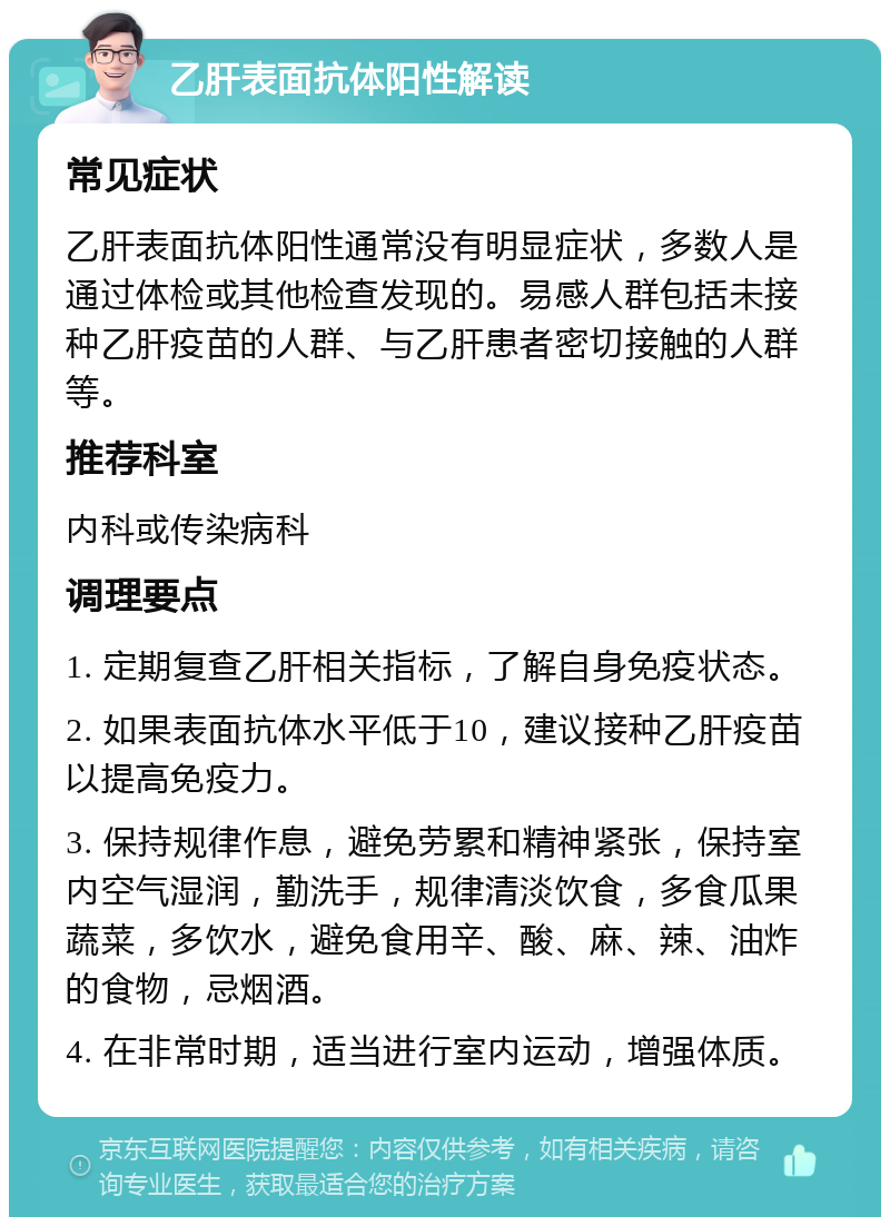 乙肝表面抗体阳性解读 常见症状 乙肝表面抗体阳性通常没有明显症状，多数人是通过体检或其他检查发现的。易感人群包括未接种乙肝疫苗的人群、与乙肝患者密切接触的人群等。 推荐科室 内科或传染病科 调理要点 1. 定期复查乙肝相关指标，了解自身免疫状态。 2. 如果表面抗体水平低于10，建议接种乙肝疫苗以提高免疫力。 3. 保持规律作息，避免劳累和精神紧张，保持室内空气湿润，勤洗手，规律清淡饮食，多食瓜果蔬菜，多饮水，避免食用辛、酸、麻、辣、油炸的食物，忌烟酒。 4. 在非常时期，适当进行室内运动，增强体质。