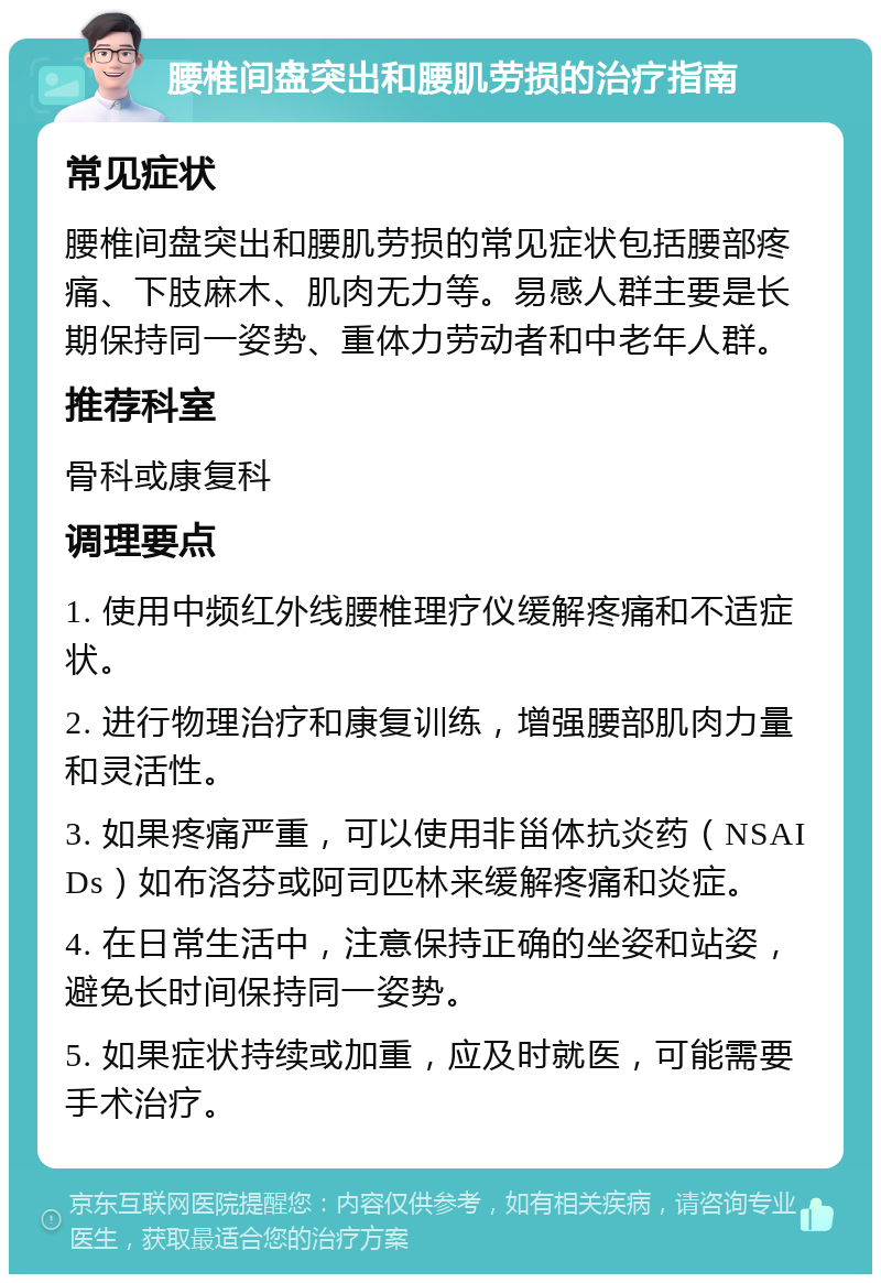 腰椎间盘突出和腰肌劳损的治疗指南 常见症状 腰椎间盘突出和腰肌劳损的常见症状包括腰部疼痛、下肢麻木、肌肉无力等。易感人群主要是长期保持同一姿势、重体力劳动者和中老年人群。 推荐科室 骨科或康复科 调理要点 1. 使用中频红外线腰椎理疗仪缓解疼痛和不适症状。 2. 进行物理治疗和康复训练，增强腰部肌肉力量和灵活性。 3. 如果疼痛严重，可以使用非甾体抗炎药（NSAIDs）如布洛芬或阿司匹林来缓解疼痛和炎症。 4. 在日常生活中，注意保持正确的坐姿和站姿，避免长时间保持同一姿势。 5. 如果症状持续或加重，应及时就医，可能需要手术治疗。